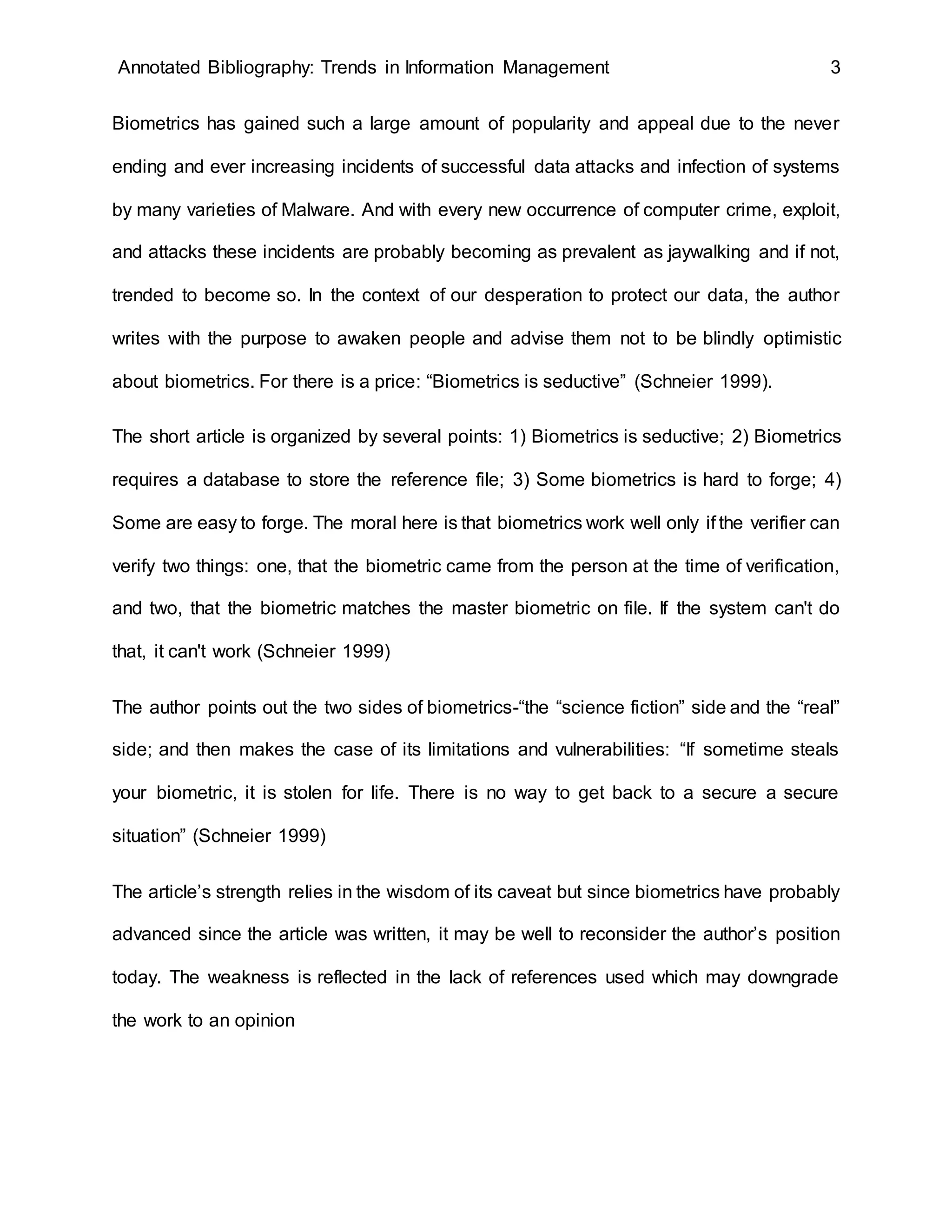 Annotated Bibliography: Trends in Information Management 3
Biometrics has gained such a large amount of popularity and appeal due to the never
ending and ever increasing incidents of successful data attacks and infection of systems
by many varieties of Malware. And with every new occurrence of computer crime, exploit,
and attacks these incidents are probably becoming as prevalent as jaywalking and if not,
trended to become so. In the context of our desperation to protect our data, the author
writes with the purpose to awaken people and advise them not to be blindly optimistic
about biometrics. For there is a price: “Biometrics is seductive” (Schneier 1999).
The short article is organized by several points: 1) Biometrics is seductive; 2) Biometrics
requires a database to store the reference file; 3) Some biometrics is hard to forge; 4)
Some are easy to forge. The moral here is that biometrics work well only if the verifier can
verify two things: one, that the biometric came from the person at the time of verification,
and two, that the biometric matches the master biometric on file. If the system can't do
that, it can't work (Schneier 1999)
The author points out the two sides of biometrics-“the “science fiction” side and the “real”
side; and then makes the case of its limitations and vulnerabilities: “If sometime steals
your biometric, it is stolen for life. There is no way to get back to a secure a secure
situation” (Schneier 1999)
The article’s strength relies in the wisdom of its caveat but since biometrics have probably
advanced since the article was written, it may be well to reconsider the author’s position
today. The weakness is reflected in the lack of references used which may downgrade
the work to an opinion
 