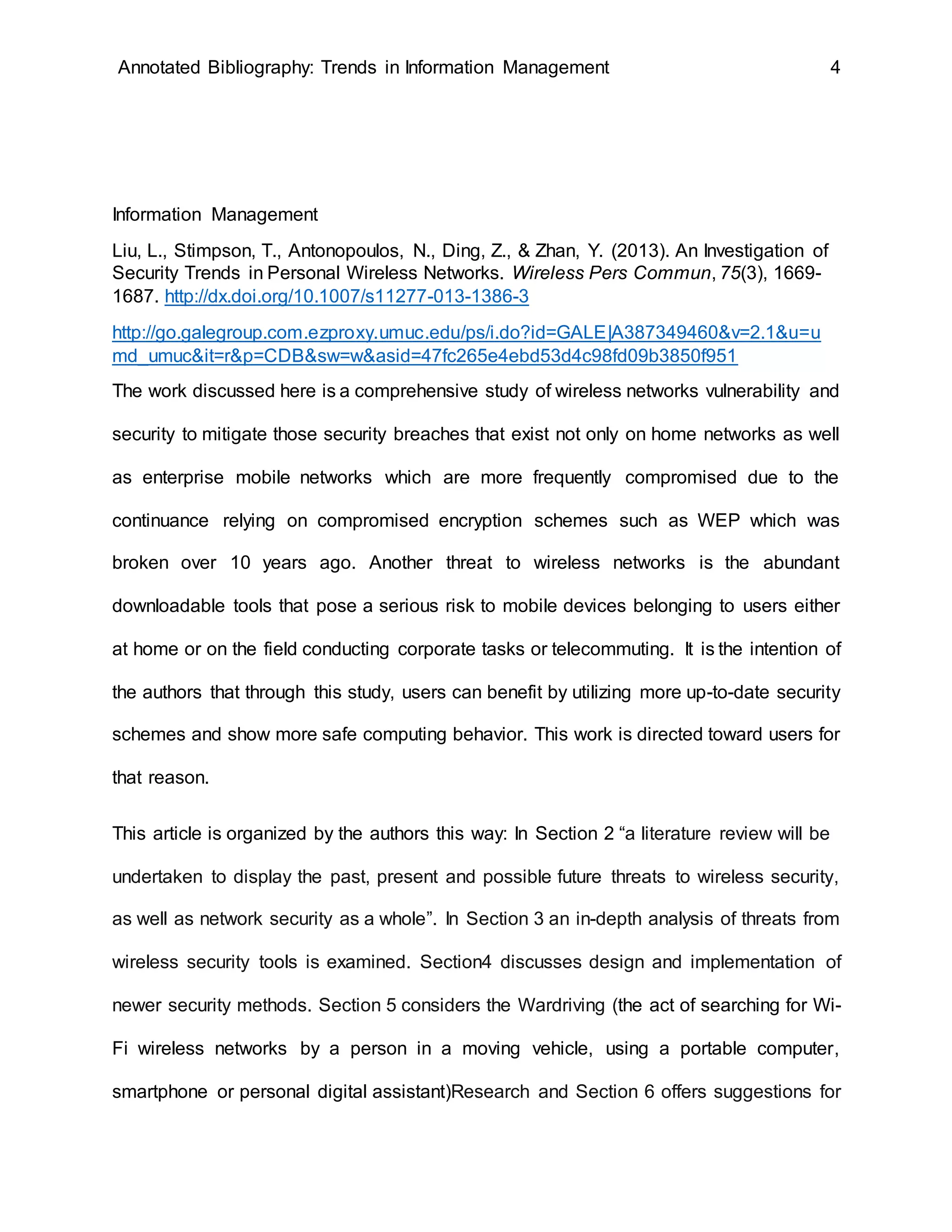 Annotated Bibliography: Trends in Information Management 4
Information Management
Liu, L., Stimpson, T., Antonopoulos, N., Ding, Z., & Zhan, Y. (2013). An Investigation of
Security Trends in Personal Wireless Networks. Wireless Pers Commun, 75(3), 1669-
1687. http://dx.doi.org/10.1007/s11277-013-1386-3
http://go.galegroup.com.ezproxy.umuc.edu/ps/i.do?id=GALE|A387349460&v=2.1&u=u
md_umuc&it=r&p=CDB&sw=w&asid=47fc265e4ebd53d4c98fd09b3850f951
The work discussed here is a comprehensive study of wireless networks vulnerability and
security to mitigate those security breaches that exist not only on home networks as well
as enterprise mobile networks which are more frequently compromised due to the
continuance relying on compromised encryption schemes such as WEP which was
broken over 10 years ago. Another threat to wireless networks is the abundant
downloadable tools that pose a serious risk to mobile devices belonging to users either
at home or on the field conducting corporate tasks or telecommuting. It is the intention of
the authors that through this study, users can benefit by utilizing more up-to-date security
schemes and show more safe computing behavior. This work is directed toward users for
that reason.
This article is organized by the authors this way: In Section 2 “a literature review will be
undertaken to display the past, present and possible future threats to wireless security,
as well as network security as a whole”. In Section 3 an in-depth analysis of threats from
wireless security tools is examined. Section4 discusses design and implementation of
newer security methods. Section 5 considers the Wardriving (the act of searching for Wi-
Fi wireless networks by a person in a moving vehicle, using a portable computer,
smartphone or personal digital assistant)Research and Section 6 offers suggestions for
 