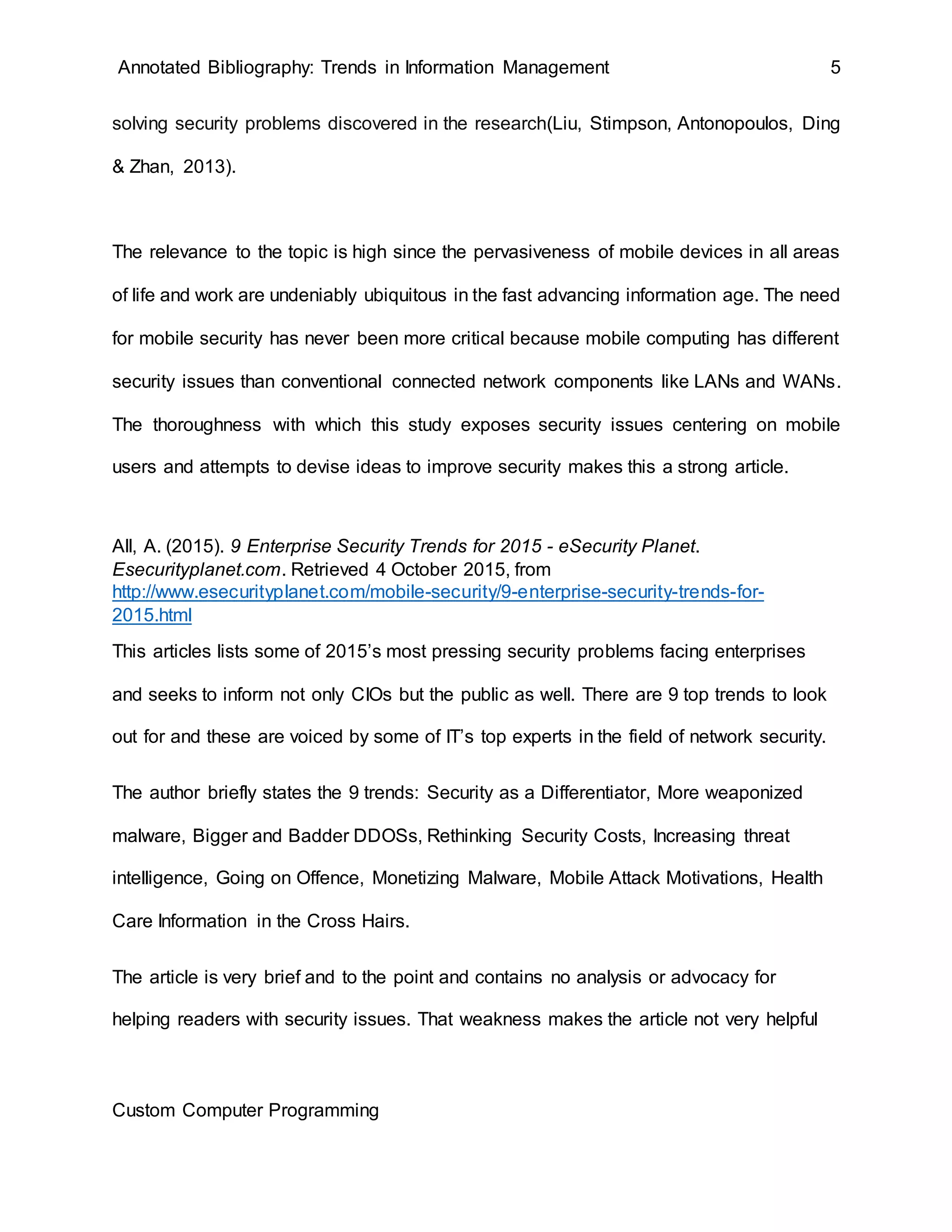 Annotated Bibliography: Trends in Information Management 5
solving security problems discovered in the research(Liu, Stimpson, Antonopoulos, Ding
& Zhan, 2013).
The relevance to the topic is high since the pervasiveness of mobile devices in all areas
of life and work are undeniably ubiquitous in the fast advancing information age. The need
for mobile security has never been more critical because mobile computing has different
security issues than conventional connected network components like LANs and WANs.
The thoroughness with which this study exposes security issues centering on mobile
users and attempts to devise ideas to improve security makes this a strong article.
All, A. (2015). 9 Enterprise Security Trends for 2015 - eSecurity Planet.
Esecurityplanet.com. Retrieved 4 October 2015, from
http://www.esecurityplanet.com/mobile-security/9-enterprise-security-trends-for-
2015.html
This articles lists some of 2015’s most pressing security problems facing enterprises
and seeks to inform not only CIOs but the public as well. There are 9 top trends to look
out for and these are voiced by some of IT’s top experts in the field of network security.
The author briefly states the 9 trends: Security as a Differentiator, More weaponized
malware, Bigger and Badder DDOSs, Rethinking Security Costs, Increasing threat
intelligence, Going on Offence, Monetizing Malware, Mobile Attack Motivations, Health
Care Information in the Cross Hairs.
The article is very brief and to the point and contains no analysis or advocacy for
helping readers with security issues. That weakness makes the article not very helpful
Custom Computer Programming
 