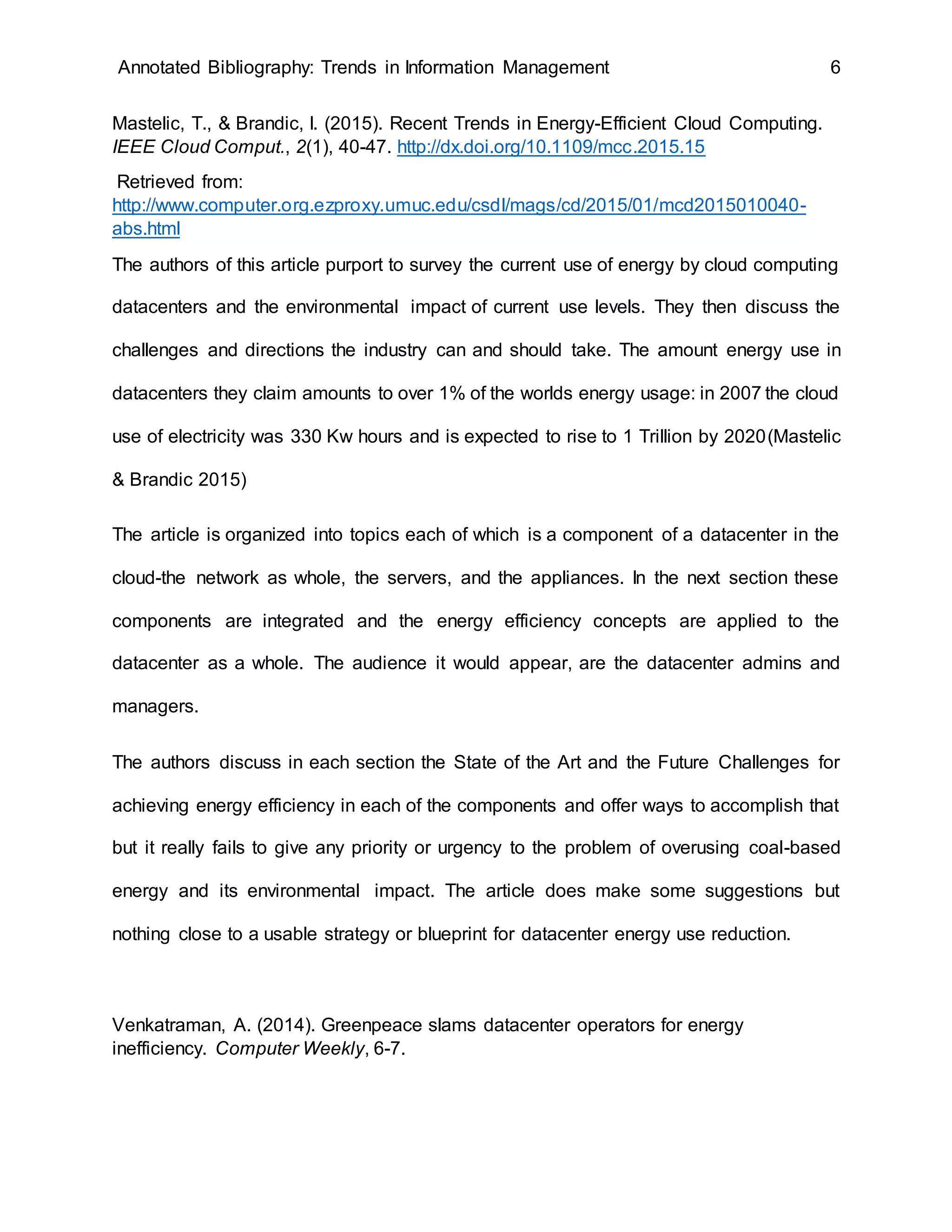 Annotated Bibliography: Trends in Information Management 6
Mastelic, T., & Brandic, I. (2015). Recent Trends in Energy-Efficient Cloud Computing.
IEEE Cloud Comput., 2(1), 40-47. http://dx.doi.org/10.1109/mcc.2015.15
Retrieved from:
http://www.computer.org.ezproxy.umuc.edu/csdl/mags/cd/2015/01/mcd2015010040-
abs.html
The authors of this article purport to survey the current use of energy by cloud computing
datacenters and the environmental impact of current use levels. They then discuss the
challenges and directions the industry can and should take. The amount energy use in
datacenters they claim amounts to over 1% of the worlds energy usage: in 2007 the cloud
use of electricity was 330 Kw hours and is expected to rise to 1 Trillion by 2020(Mastelic
& Brandic 2015)
The article is organized into topics each of which is a component of a datacenter in the
cloud-the network as whole, the servers, and the appliances. In the next section these
components are integrated and the energy efficiency concepts are applied to the
datacenter as a whole. The audience it would appear, are the datacenter admins and
managers.
The authors discuss in each section the State of the Art and the Future Challenges for
achieving energy efficiency in each of the components and offer ways to accomplish that
but it really fails to give any priority or urgency to the problem of overusing coal-based
energy and its environmental impact. The article does make some suggestions but
nothing close to a usable strategy or blueprint for datacenter energy use reduction.
Venkatraman, A. (2014). Greenpeace slams datacenter operators for energy
inefficiency. Computer Weekly, 6-7.
 
