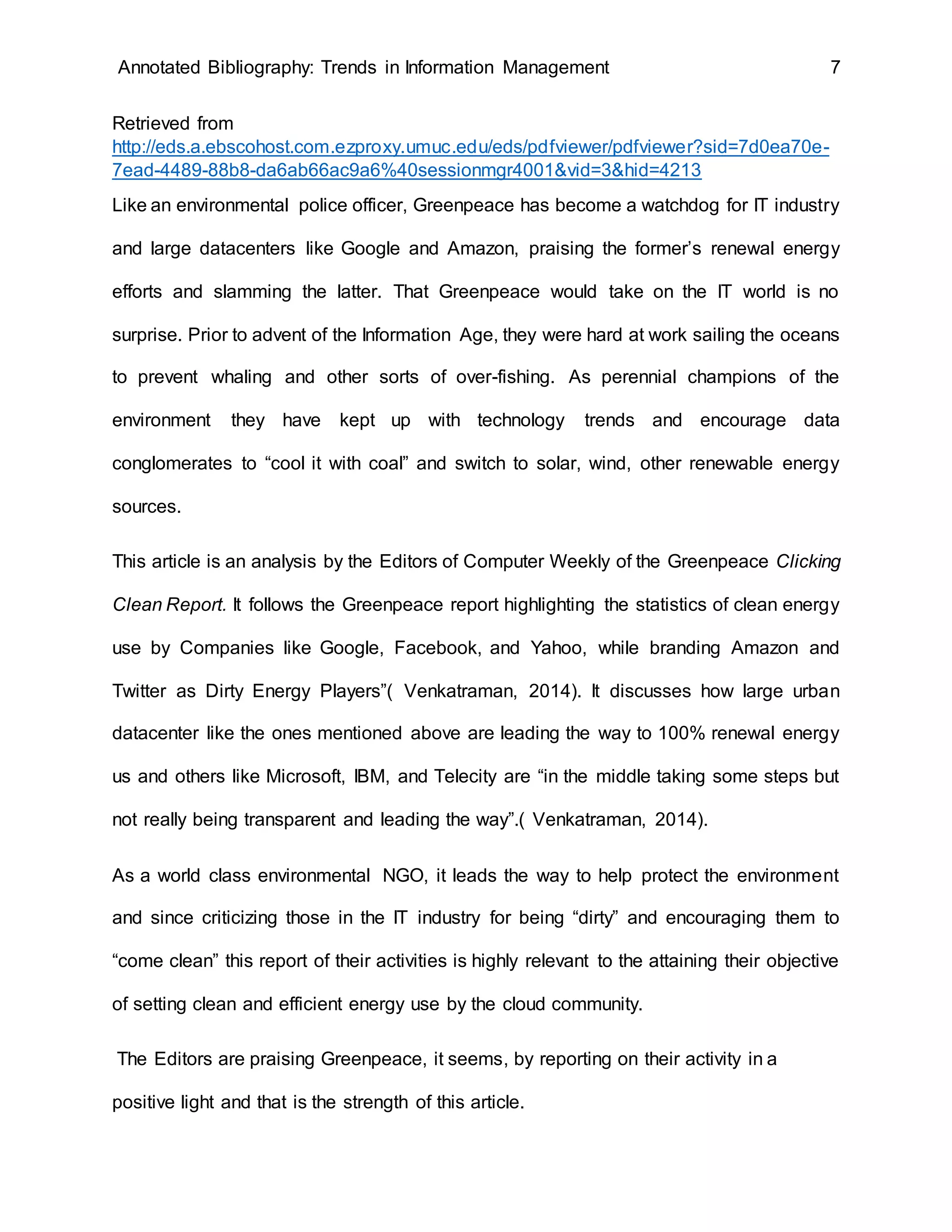Annotated Bibliography: Trends in Information Management 7
Retrieved from
http://eds.a.ebscohost.com.ezproxy.umuc.edu/eds/pdfviewer/pdfviewer?sid=7d0ea70e-
7ead-4489-88b8-da6ab66ac9a6%40sessionmgr4001&vid=3&hid=4213
Like an environmental police officer, Greenpeace has become a watchdog for IT industry
and large datacenters like Google and Amazon, praising the former’s renewal energy
efforts and slamming the latter. That Greenpeace would take on the IT world is no
surprise. Prior to advent of the Information Age, they were hard at work sailing the oceans
to prevent whaling and other sorts of over-fishing. As perennial champions of the
environment they have kept up with technology trends and encourage data
conglomerates to “cool it with coal” and switch to solar, wind, other renewable energy
sources.
This article is an analysis by the Editors of Computer Weekly of the Greenpeace Clicking
Clean Report. It follows the Greenpeace report highlighting the statistics of clean energy
use by Companies like Google, Facebook, and Yahoo, while branding Amazon and
Twitter as Dirty Energy Players”( Venkatraman, 2014). It discusses how large urban
datacenter like the ones mentioned above are leading the way to 100% renewal energy
us and others like Microsoft, IBM, and Telecity are “in the middle taking some steps but
not really being transparent and leading the way”.( Venkatraman, 2014).
As a world class environmental NGO, it leads the way to help protect the environment
and since criticizing those in the IT industry for being “dirty” and encouraging them to
“come clean” this report of their activities is highly relevant to the attaining their objective
of setting clean and efficient energy use by the cloud community.
The Editors are praising Greenpeace, it seems, by reporting on their activity in a
positive light and that is the strength of this article.
 