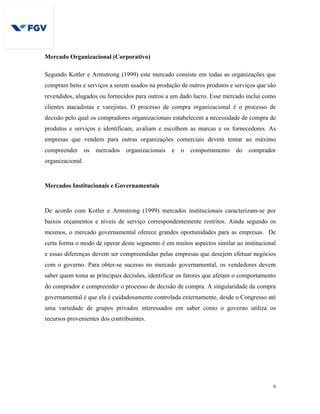 9
Mercado Organizacional (Corporativo)
Segundo Kotler e Armstrong (1999) este mercado consiste em todas as organizações que
compram bens e serviços a serem usados na produção de outros produtos e serviços que são
revendidos, alugados ou fornecidos para outros a um dado lucro. Esse mercado inclui como
clientes atacadistas e varejistas. O processo de compra organizacional é o processo de
decisão pelo qual os compradores organizacionais estabelecem a necessidade de compra de
produtos e serviços e identificam, avaliam e escolhem as marcas e os fornecedores. As
empresas que vendem para outras organizações comerciais devem tentar ao máximo
compreender os mercados organizacionais e o comportamento do comprador
organizacional.
Mercados Institucionais e Governamentais
De acordo com Kotler e Armstrong (1999) mercados institucionais caracterizam-se por
baixos orçamentos e níveis de serviço correspondentemente restritos. Ainda segundo os
mesmos, o mercado governamental oferece grandes oportunidades para as empresas. De
certa forma o modo de operar deste segmento é em muitos aspectos similar ao institucional
e essas diferenças devem ser compreendidas pelas empresas que desejem efetuar negócios
com o governo. Para obter-se sucesso no mercado governamental, os vendedores devem
saber quem toma as principais decisões, identificar os fatores que afetam o comportamento
do comprador e compreender o processo de decisão de compra. A singularidade da compra
governamental é que ela é cuidadosamente controlada externamente, desde o Congresso até
uma variedade de grupos privados interessados em saber como o governo utiliza os
recursos provenientes dos contribuintes.
 