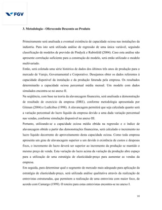 10
3. Metodologia - Oferecendo Desconto ao Produto
Primeiramente será analisada a eventual existência de capacidade ociosa nas instalações da
indústria. Para isto será utilizada análise de regressão de uma única variável, seguindo
classificação de modelos de previsão de Pindyck e Rubinfeld (2004). Caso esta análise não
apresente correlação suficiente para a construção do modelo, será então utilizado o modelo
multivariado.
Então, será coletada uma série histórica de dados dos últimos três anos de produção para o
mercado de Varejo, Governamental e Corporativo. Desejamos obter os dados referentes à
capacidade disponível da instalação e da produção faturada pela empresa. Os resultados
determinarão a capacidade ociosa percentual média mensal. Um modelo com dados
simulados encontra-se no anexo II.
Na seqüência, com base na teoria da alavancagem financeira, será analisada a demonstração
de resultado de exercício da empresa (DRE), conforme metodologia apresentada por
Gitman (2004) e Ludícibus (1998). A alavancagem permitirá que seja calculada quanto será
a variação percentual do lucro líquido da empresa devido a uma dada variação percentual
nas vendas, conforme simulação disponível no anexo III.
Portanto, utilizando-se a capacidade ociosa média obtida na regressão e o índice de
alavancagem obtido a partir das demonstrações financeiras, será calculado o incremento no
lucro líquido decorrente do aproveitamento desta capacidade ociosa. Como toda empresa
apresenta um grau de alavancagem superior a um devido à existência de custos e despesas
fixos, o incremento do lucro deverá ser superior ao incremento da produção se mantido o
mesmo preço de venda. Esta variação do lucro acima da variação da produção abre espaço
para a utilização de uma estratégia de elasticidade-preço para aumentar as vendas da
empresa.
Em seguida, para determinar qual o segmento de mercado mais adequado para aplicação da
estratégia de elasticidade-preço, será utilizada análise qualitativa através da realização de
entrevistas estruturadas, que permitem a realização de uma entrevista com maior foco, de
acordo com Camargo (1999). O roteiro para estas entrevistas encontra-se no anexo I.
 