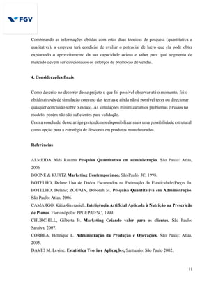 11
Combinando as informações obtidas com estas duas técnicas de pesquisa (quantitativa e
qualitativa), a empresa terá condição de avaliar o potencial de lucro que ela pode obter
explorando o aproveitamento da sua capacidade ociosa e saber para qual segmento de
mercado devem ser direcionados os esforços de promoção de vendas.
4. Considerações finais
Como descrito no decorrer desse projeto o que foi possível observar até o momento, foi o
obtido através de simulação com uso das teorias e ainda não é possível tecer ou direcionar
qualquer conclusão sobre o estudo. As simulações minimizaram os problemas e ruídos no
modelo, porém não são suficientes para validação.
Com a conclusão desse artigo pretendemos disponibilizar mais uma possibilidade estrutural
como opção para a estratégia de desconto em produtos manufaturados.
Referências
ALMEIDA Alda Rosana Pesquisa Quantitativa em administração. São Paulo: Atlas,
2006
BOONE & KURTZ Marketing Contemporâneo. São Paulo: JC, 1998.
BOTELHO, Delane Uso de Dados Escaneados na Estimação da Elasticidade-Preço. In.
BOTELHO, Delane; ZOUAIN, Deborah M. Pesquisa Quantitativa em Administração.
São Paulo: Atlas, 2006.
CAMARGO, Kátia Gavranich. Inteligência Artificial Aplicada à Nutrição na Prescrição
de Planos. Florianópolis: PPGEP/UFSC, 1999.
CHURCHILL, Gilberta Jr. Marketing Criando valor para os clientes. São Paulo:
Saraiva, 2007.
CORREA, Henrique L. Administração da Produção e Operações. São Paulo: Atlas,
2005.
DAVID M. Levine. Estatística Teoria e Aplicações, Santuário: São Paulo 2002.
 