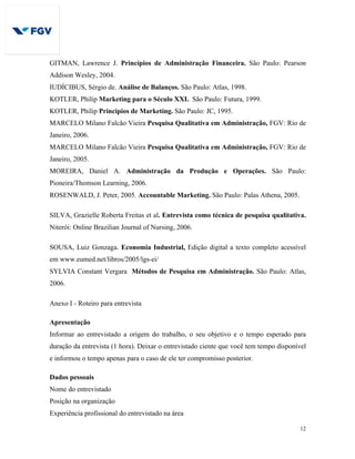 12
GITMAN, Lawrence J. Princípios de Administração Financeira. São Paulo: Pearson
Addison Wesley, 2004.
IUDÍCIBUS, Sérgio de. Análise de Balanços. São Paulo: Atlas, 1998.
KOTLER, Philip Marketing para o Século XXI. São Paulo: Futura, 1999.
KOTLER, Philip Princípios de Marketing. São Paulo: JC, 1995.
MARCELO Milano Falcão Vieira Pesquisa Qualitativa em Administração, FGV: Rio de
Janeiro, 2006.
MARCELO Milano Falcão Vieira Pesquisa Qualitativa em Administração, FGV: Rio de
Janeiro, 2005.
MOREIRA, Daniel A. Administração da Produção e Operações. São Paulo:
Pioneira/Thomson Learning, 2006.
ROSENWALD, J. Peter, 2005. Accountable Marketing. São Paulo: Palas Athena, 2005.
SILVA, Grazielle Roberta Freitas et al. Entrevista como técnica de pesquisa qualitativa.
Niterói: Online Brazilian Journal of Nursing, 2006.
SOUSA, Luiz Gonzaga. Economia Industrial, Edição digital a texto completo acessível
em www.eumed.net/libros/2005/lgs-ei/
SYLVIA Constant Vergara Métodos de Pesquisa em Administração. São Paulo: Atlas,
2006.
Anexo I - Roteiro para entrevista
Apresentação
Informar ao entrevistado a origem do trabalho, o seu objetivo e o tempo esperado para
duração da entrevista (1 hora). Deixar o entrevistado ciente que você tem tempo disponível
e informou o tempo apenas para o caso de ele ter compromisso posterior.
Dados pessoais
Nome do entrevistado
Posição na organização
Experiência profissional do entrevistado na área
 