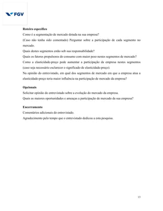 13
Roteiro específico
Como é a segmentação de mercado dotada na sua empresa?
(Caso não tenha sido comentado) Perguntar sobre a participação de cada segmento no
mercado.
Quais destes segmentos estão sob sua responsabilidade?
Quais os fatores propulsores do consumo com maior peso nestes segmentos de mercado?
Como a elasticidade-preço pode aumentar a participação da empresa nestes segmentos
(caso seja necessário esclarecer o significado de elasticidade-preço).
Na opinião do entrevistado, em qual dos segmentos de mercado em que a empresa atua a
elasticidade-preço teria maior influência na participação de mercado da empresa?
Opcionais
Solicitar opinião do entrevistado sobre a evolução do mercado da empresa.
Quais as maiores oportunidades e ameaças a participação de mercado da sua empresa?
Encerramento
Comentários adicionais do entrevistado.
Agradecimento pelo tempo que o entrevistado dedicou a esta pesquisa.
 