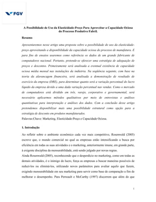 1
A Possibilidade de Uso da Elasticidade-Preço Para Aproveitar a Capacidade Ociosa
do Processo Produtivo Fabril.
Resumo
Apresentaremos nesse artigo uma proposta sobre a possibilidade do uso da elasticidade-
preço aproveitando a disponibilidade da capacidade ociosa do processo de manufatura. E
para fins de ensaios usaremos como referência os dados de um grande fabricante de
computadores nacional. Portanto, pretende-se oferecer uma estratégia de adequação de
preços e descontos. Primeiramente será analisada a eventual existência de capacidade
ociosa média mensal nas instalações da indústria. Na seqüência seguinte, com base na
teoria da alavancagem financeira, será analisada a demonstração de resultado de
exercício da empresa (DRE), para determinar quanto será a variação percentual do lucro
líquido da empresa devido a uma dada variação percentual nas vendas. Como o mercado
de computadores está dividido em três, varejo, corporativo e governamental, será
necessário aplicarmos métodos qualitativos por meio de entrevistas e análises
quantitativas para interpretação e análises dos dados. Com a conclusão desse artigo
pretendemos disponibilizar mais uma possibilidade estrutural como opção para a
estratégia de desconto em produtos manufaturados.
Palavras-Chave: Marketing, Elasticidade-Preço e Capacidade Ociosa.
1. Introdução
Ao refletir sobre o ambiente econômico cada vez mais competitivo, Rosenwald (2005)
escreve que, o mundo comercial no qual as empresas estão intensificando a busca por
eficiência em todas as suas atividades e o marketing, anteriormente imune, em grande parte,
à exigente disciplina da mensurabilidade, está sendo julgado por novas regras.
Ainda Rosenwald (2005), reconhecendo que o desperdício no marketing, como em todas as
demais atividades, é o inimigo do lucro, força as empresas a buscar maneiras possíveis de
reduzi-los ou eliminá-los, utilizando novos parâmetros para avaliar aquilo que fazem,
exigindo mensurabilidade em seu marketing para servir como base de comparação a fim de
melhorar o desempenho. Para Perreault e McCarthy (1997) discorrem que além do que
 