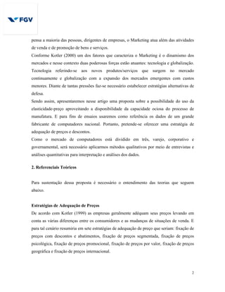 2
pensa a maioria das pessoas, dirigentes de empresas, o Marketing atua além das atividades
de venda e de promoção de bens e serviços.
Conforme Kotler (2000) um dos fatores que caracteriza o Marketing é o dinamismo dos
mercados e nesse contexto duas poderosas forças estão atuantes: tecnologia e globalização.
Tecnologia referindo-se aos novos produtos/serviços que surgem no mercado
continuamente e globalização com a expansão dos mercados emergentes com custos
menores. Diante de tantas pressões faz-se necessário estabelecer estratégias alternativas de
defesa.
Sendo assim, apresentaremos nesse artigo uma proposta sobre a possibilidade do uso da
elasticidade-preço aproveitando a disponibilidade da capacidade ociosa do processo de
manufatura. E para fins de ensaios usaremos como referência os dados de um grande
fabricante de computadores nacional. Portanto, pretende-se oferecer uma estratégia de
adequação de preços e descontos.
Como o mercado de computadores está dividido em três, varejo, corporativo e
governamental, será necessário aplicarmos métodos qualitativos por meio de entrevistas e
análises quantitativas para interpretação e análises dos dados.
2. Referenciais Teóricos
Para sustentação dessa proposta é necessário o entendimento das teorias que seguem
abaixo.
Estratégias de Adequação de Preços
De acordo com Kotler (1999) as empresas geralmente adéquam seus preços levando em
conta as várias diferenças entre os consumidores e as mudanças de situações de venda. E
para tal cenário resumiria em sete estratégias de adequação de preço que seriam: fixação de
preços com descontos e abatimentos, fixação de preços segmentada, fixação de preços
psicológica, fixação de preços promocional, fixação de preços por valor, fixação de preços
geográfica e fixação de preços internacional.
 