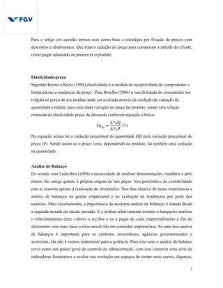 3
Para o artigo em questão iremos usar como base a estratégia por fixação de preços com
descontos e abatimentos. Que trata a redução do preço para compensar a atitude do cliente,
como pagar adiantado ou promover o produto.
Elasticidade-preço
Segundo Boone e Kurtz (1998) elasticidade é a medida da receptividade de compradores e
fornecedores a mudanças de preço. Para Botelho (2006) a sensibilidade do consumidor em
relação ao preço de um produto pode ser avaliada através da medição da variação da
quantidade vendida, para uma dada variação no preço do produto, sendo esta relação
chamada de elasticidade-preço da demanda conforme equação a baixo.
P%Δ
Q%Δ
Eqpp = (1)
Na equação acima há a variação percentual da quantidade (Q) pela variação percentual do
preço (P). Sendo assim se o preço varia, dependendo do produto, há também uma variação
na quantidade.
Análise de Balanço
De acordo com Ludícibus (1998) a necessidade de analisar demonstrações contábeis é pelo
menos tão antiga quanto à própria origem de tais peças. Nos primórdios da contabilidade
esta se resumia apenas à realização de inventários. Nos dias atuais é de suma importância a
análise de balanços na gestão empresarial e na avaliação de tendências por parte dos
usuários. Mais recentemente, a importância da moderna análise de balanços é notada desde
a segunda metade do século passado. E é prática relativamente comum o banqueiro analisar
o relacionamento entre valores a receber e os a pagar de cada empreendimento a fim de
determinar com mais base o risco envolvido em conceder empréstimos. Se uma boa análise
de balanços é importante para os credores, investidores, agências governamentais e
acionistas, ela não é menos importante para a gerência. Para este caso a análise de balanço
serve como um painel geral de controle da administração, com isso construir uma série de
indicadores financeiros e avaliar sua evolução em espaços de tempo mais curtos, digamos,
 