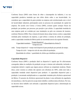5
Conforme Souza (2005) outra forma de obter o desempenho da indústria, é na sua
capacidade produtiva instalada que tem efeito direto sobre a sua lucratividade. Ao
considerar que a capacidade de gerar produto na empresa está correlacionada com o nível
de lucratividade industrial, participando assim no processo de acumulação do capital da
empresa. De acordo com Correa e Correa (2005), existem quatro arranjos físicos de
produção: por produto, por processo, por posição e por células. A capacidade instalada de
uma empresa pode ser avaliada por suas instalações ou pelo seu consumo de insumos,
conforme Moreira (2006). Para o desenvolvimento desse artigo iremos avaliar a capacidade
instalada pelas instalações da empresa, a qual utiliza o sistema de células de produção,
então a capacidade instalada da fábrica pode ser encontrada através da seguinte fórmula:
célulasdeQuantidade
ciclodeTempo
disponívelTempo
instaladaCapacidade ×= (2)
onde: Tempo disponível = tempo total disponível para produção por período de tempo;
Tempo de ciclo = tempo de ciclo de uma célula de produção;
Quantidade de células = quantidade de células que trabalham em paralelo.
Capacidade Disponível
Conforme Souza (2005) a produção ideal ou disponível é aquela que foi efetivamente
conseguida, dadas às condições de produção em que o sistema está submetido, incluindo a
competição desleal e espúria que alguns poucos utilizam na competição moderna. Diante
disso, como veremos as células não operam com eficiência de 100%, então nem toda a
capacidade instalada estará disponível para produzir. A capacidade disponível para a
produção é encontrada multiplicando-se a capacidade instalada pela eficiência operacional
da fábrica. O aumento da eficiência operacional da planta é uma atribuição da engenharia
de manufatura, e não faz parte do escopo deste trabalho a melhora desta eficiência. Por isso,
no decorrer deste trabalho será utilizada a capacidade disponível para a determinação da
capacidade ociosa.
 