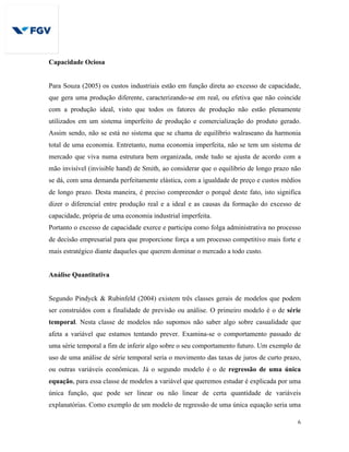6
Capacidade Ociosa
Para Souza (2005) os custos industriais estão em função direta ao excesso de capacidade,
que gera uma produção diferente, caracterizando-se em real, ou efetiva que não coincide
com a produção ideal, visto que todos os fatores de produção não estão plenamente
utilizados em um sistema imperfeito de produção e comercialização do produto gerado.
Assim sendo, não se está no sistema que se chama de equilíbrio walraseano da harmonia
total de uma economia. Entretanto, numa economia imperfeita, não se tem um sistema de
mercado que viva numa estrutura bem organizada, onde tudo se ajusta de acordo com a
mão invisível (invisible hand) de Smith, ao considerar que o equilíbrio de longo prazo não
se dá, com uma demanda perfeitamente elástica, com a igualdade de preço e custos médios
de longo prazo. Desta maneira, é preciso compreender o porquê deste fato, isto significa
dizer o diferencial entre produção real e a ideal e as causas da formação do excesso de
capacidade, própria de uma economia industrial imperfeita.
Portanto o excesso de capacidade exerce e participa como folga administrativa no processo
de decisão empresarial para que proporcione força a um processo competitivo mais forte e
mais estratégico diante daqueles que querem dominar o mercado a todo custo.
Análise Quantitativa
Segundo Pindyck & Rubinfeld (2004) existem três classes gerais de modelos que podem
ser construídos com a finalidade de previsão ou análise. O primeiro modelo é o de série
temporal. Nesta classe de modelos não supomos não saber algo sobre casualidade que
afeta a variável que estamos tentando prever. Examina-se o comportamento passado de
uma série temporal a fim de inferir algo sobre o seu comportamento futuro. Um exemplo de
uso de uma análise de série temporal seria o movimento das taxas de juros de curto prazo,
ou outras variáveis econômicas. Já o segundo modelo é o de regressão de uma única
equação, para essa classe de modelos a variável que queremos estudar é explicada por uma
única função, que pode ser linear ou não linear de certa quantidade de variáveis
explanatórias. Como exemplo de um modelo de regressão de uma única equação seria uma
 