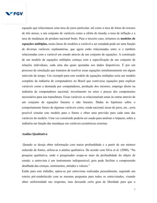 7
equação que relacionasse uma taxa de juros particular, tal como a taxa de letras do tesouro
de três meses, a um conjunto de variáveis como a oferta de moeda, a taxa de inflação e a
taxa de mudanças do produto nacional bruto. Para o terceiro caso, teríamos os modelos de
equações múltiplas, nesta classe de modelos a variável a ser estudada pode ser uma função
de diversas variáveis explanatórias, que agora estão relacionadas entre si e também
relacionadas com a variável em estudo através de um conjunto de equações. A construção
de um modelo de equações múltiplas começa com a especificação de um conjunto de
relações individuais, cada uma das quais ajustadas aos dados disponíveis. É por um
processo de simulação que tratamos de resolver essas equações simultaneamente em algum
intervalo de tempo. Um exemplo para este modelo de equações múltiplas seria um modelo
completo da indústria de computadores no Brasil que contivesse equações para explicar
variáveis como a demanda por computadores, produção dos mesmos, emprego direto na
indústria de computadores nacional, investimento no setor e preços dos componentes
necessários para sua manufatura. Essas variáveis se relacionariam umas às outras através de
um conjunto de equações lineares e não lineares. Dadas às hipóteses sobre o
comportamento futuro de algumas variáveis como, renda nacional, taxas de juros, etc., seria
possível simular este modelo para o futuro e obter uma previsão para cada uma das
variáveis do modelo. Uma vez construído poderia ser usado para analisar o impacto, sobre a
indústria em função das mundaças em variáveis econômicas externas.
Análise Qualitativa
Quando se deseja obter informação com maior profundidade e a partir de um número
reduzido de fontes, utiliza-se a análise qualitativa. De acordo com Silva et al. (2000), “Na
pesquisa qualitativa, onde o pesquisador ocupa-se mais da profundidade do objeto de
estudo, a entrevista é um instrumento indispensável, pois pode facilitar a compreensão
detalhada das crenças, sentimentos, atitudes e valores.”
Então para este trabalho, optou-se por entrevistas realizadas pessoalmente, seguindo um
roteiro pré-estabelecido com as mesmas perguntas para todos os entrevistados, visando
obter uniformidade nas respostas, mas deixando certo grau de liberdade para que o
 