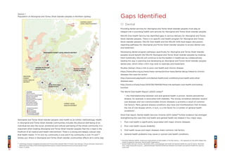 1716
Gaps Identified
1.1 Dental
Providing dental services for Aboriginal and Torres Strait Islander peoples must play an
integral role in providing health care services for Aboriginal and Torres Strait Islander peoples.
NSLHD Oral Health Service has identified gaps in service delivery for Aboriginal and Torres
Strait Islander peoples. There is no specific oral health program for Aboriginal and Torres
Strait Islander peoples. NSLHD Oral Health and the NSLHD AHS have begun discussions
regarding pathways for Aboriginal and Torres Strait Islander peoples to access dental care
and treatment.
Developing dental program pathways specifically for Aboriginal and Torres Strait Islander
peoples would benefit the NSLHD Aboriginal and Torres Strait Islander peoples by treating
them holistically. NSLHD will continue to be the leaders in healthcare by collaboratively
leading the way in planning and developing an Aboriginal and Torres Strait Islander peoples
dental plan, which other LHD’s may wish to replicate and implement.
Studies (below) show a link to poor oral health and chronic disease.
https://www.dhsv.org.au/news/news-stories/archive-news/dental-decay-linked-to-chronic-
diseases-the-case-for-action
http://www.everydayhealth.com/dental-health/oral-conditions/oral-health-and-other-
diseases.aspx
http://www.ucsf.edu/news/2013/06/106406/there-link-between-oral-health-and-kidney-
function
The World Oral Health Report (2003) states18
	“…the interrelationship between oral and general health is proven. Severe periodontal
disease, for example, is associated with diabetes. The strong correlation between several
oral diseases and non-communicable chronic diseases is primarily a result of common
risk factors. Many general disease conditions also have oral manifestations that increase
the risk of oral disease which, in turn, is a risk factor for a number of general health
conditions”.
Since that report, Dental Health Services Victoria (2011) states19
further evidence has emerged
strengthening the case that oral health and general health are related in four major ways.
1.	 Poor oral health is significantly associated with major chronic diseases
2. 	 Poor oral health causes disability
3. 	 Oral health issues and major diseases share common risk factors
4. 	 General health problems may cause or worsen oral health conditions.
Source 1
Population of Aboriginal and Torres Strait Islander peoples in Northern Sydney.
Aboriginal and Torres Strait Islander peoples view health as an holistic methodology. Health
in Aboriginal and Torres Strait Islander communities includes the physical well-being of an
individual but also the social, emotional and cultural well-being of the whole community. It is
important when treating Aboriginal and Torres Strait Islander peoples that this is kept in the
forefront of all medical and health interventions. There is a strong and deeply cultural view
that health means “if I’m sick my community is sick and if my community is sick I’m sick”17
.
Simply put, illness in Aboriginal and Torres Strait Islander communities affects all in some way.
18
Poul Erik Petersen (2003). Continuous Improvement of Oral Health In The 21st Century – The Approach of The WHO Global Oral
Health Programme. Denmark: World Health Organisation
19
Dental Health Services Victoria. (November 2011). Links between oral health and general health the case for action. Retrieved
from https://www.dhsv.org.au/__data/assets/pdf_file/0013/2515/links-between-oral-health-and-general-health-the-case-for-
action.pdf
16
Andrology Australia. Engaging Aboriginal and Torres Strait Islander Men in Primary Care Settings. Clinical Summary Guide No.12,
Retrieved from https://www.andrologyaustralia.org/wp-content/uploads/clinical-summary-guide-12.pdf
17
Shine, P. (2010)
 