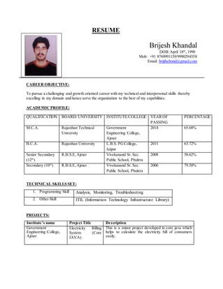 RESUME
Brijesh Khandal
DOB:April 18th
, 1990
Mob: +91 8769991159/9990294358
Email: brijthebond@gmail.com
CAREER OBJECTIVE:
To pursue a challenging and growth oriented career with my technical and interpersonal skills thereby
excelling in my domain and hence serve the organization to the best of my capabilities.
ACADEMICPROFILE:
QUALIFICATION BOARD/ UNIVERSITY INSTITUTE/COLLEGE YEAR OF
PASSING
PERCENTAGE
M.C.A. Rajasthan Technical
University
Government
Engineering College,
Ajmer
2014 65.68%
B.C.A. Rajasthan University L.B.S. PGCollege,
Jaipur
2011 63.72%
Senior Secondary
(12th
)
R.B.S.E,Ajmer Vivekanand Sr. Sec.
Public School, Phulera
2008 58.62%
Secondary (10th
) R.B.S.E,Ajmer Vivekanand Sr. Sec.
Public School, Phulera
2006 79.50%
TECHNICAL SKILLS SET:
1. Programming Skill Analysis, Monitoring, Troubleshooting
2. Other Skill ITIL (Information Technology Infrastructure Library)
PROJECTS:
Institute’s name Project Title Description
Government
Engineering College,
Ajmer
Electricity Billing
System (Core
JAVA)
This is a minor project developed in core java which
helps to calculate the electricity bill of consumers
easily.
 