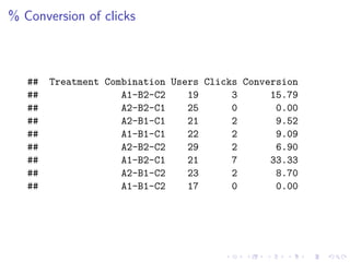 % Conversion of clicks
## Treatment Combination Users Clicks Conversion
## A1-B2-C2 19 3 15.79
## A2-B2-C1 25 0 0.00
## A2-B1-C1 21 2 9.52
## A1-B1-C1 22 2 9.09
## A2-B2-C2 29 2 6.90
## A1-B2-C1 21 7 33.33
## A2-B1-C2 23 2 8.70
## A1-B1-C2 17 0 0.00
 