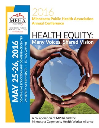 2016Minnesota Public Health Association
Annual Conference
MAY25-26,2016
CONTINUINGEDUCATIONANDCONFERENCECENTER
UNIVERSITYOFMINNESOTAlST.PAULCAMPUS
MPHASince 1907
MINNESOTA PUBLIC
HEALTH ASSOCIATION
www.mpha.net
A collaboration of MPHA and the
Minnesota Community Health Worker Alliance
HEALTH EQUITY:
Many Voices, Shared Vision
 