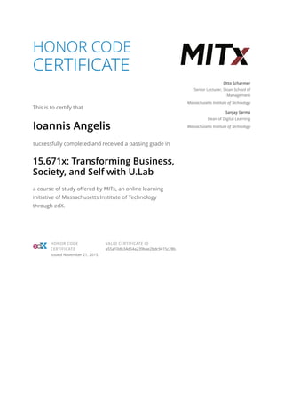 HONOR CODE
CERTIFICATE
This is to certify that
Ioannis Angelis
successfully completed and received a passing grade in
15.671x: Transforming Business,
Society, and Self with U.Lab
a course of study offered by MITx, an online learning
initiative of Massachusetts Institute of Technology
through edX.
Otto Scharmer
Senior Lecturer, Sloan School of
Management
Massachusetts Institute of Technology
Sanjay Sarma
Dean of Digital Learning
Massachusetts Institute of Technology
HONOR CODE
CERTIFICATE
Issued November 21, 2015
VALID CERTIFICATE ID
a55a10db34d54a239bae2bdc9415c28b
 