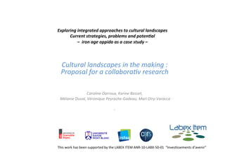 Exploring	
  integrated	
  approaches	
  to	
  cultural	
  landscapes	
  
Current	
  strategies,	
  problems	
  and	
  poten7al	
  
–	
  	
  iron	
  age	
  oppida	
  as	
  a	
  case	
  study	
  –	
  	
  
	
  
Cultural	
  landscapes	
  in	
  the	
  making	
  :	
  
Proposal	
  for	
  a	
  collabora8v	
  research	
  
	
  
	
  
	
  
Caroline	
  Darroux,	
  Karine	
  Basset,	
  
	
  Mélanie	
  Duval,	
  Véronique	
  Peyrache-­‐Gadeau,	
  Mari	
  Oiry-­‐Varacca	
  
	
  
,	
  	
  
This	
  work	
  has	
  been	
  supported	
  by	
  the	
  LABEX	
  ITEM	
  ANR-­‐10-­‐LABX-­‐50-­‐01	
  	
  “InvesBssements	
  d’avenir”	
  
 