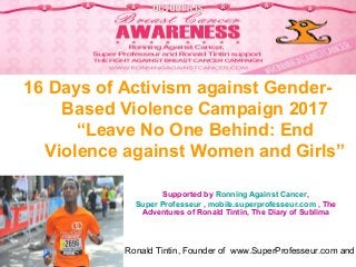 Ronald Tintin, Founder of www.SuperProfesseur.com and
16 Days of Activism against Gender-
Based Violence Campaign 2017
“Leave No One Behind: End
Violence against Women and Girls”
Supported by Ronning Against Cancer,
Super Professeur , mobile.superprofesseur.com , The
Adventures of Ronald Tintin, The Diary of Sublima
 