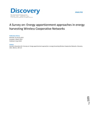 Page109
A Survey on: Energy apportionment approaches in energy
harvesting Wireless Cooperative Networks
Publication History
Received: 23 January 2015
Accepted: 3 March 2015
Published: 6 April 2015
Citation
Vennila R, Narendran M. A Survey on: Energy apportionment approaches in energy harvesting Wireless Cooperative Networks. Discovery,
2015, 30(121), 109-115
Discovery ANALYSIS
The International Daily journal
ISSN 2278 – 5469 EISSN 2278 – 5450
© 2015 Discovery Publication. All Rights Reserved
 