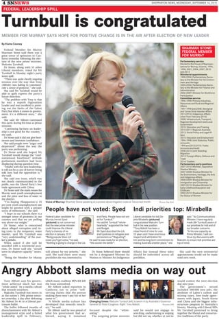 4 SNNEWS SHEPPARTON NEWS, WEDNESDAY, SEPTEMBER 16, 2015
Turnbull is congratulated
MEMBER FOR MURRAY SAYS HOPE FOR POSITIVE CHANGE IS IN THE AIR AFTER ELECTION OF NEW LEADER
By Elaine Cooney
Voice of Murray: Sharman Stone speaking at a protest about irrigation costs at Tatura last month. Picture: Ray Sizer
Federal Member for Murray
Sharman Stone said there was a
great sense of optimism in Can-
berra yesterday following the elec-
tion of the new prime minister,
Malcolm Turnbull.
Dr Stone, along with 53 other
Liberal members, voted for Mr
Turnbull in Monday night’s party
room spill.
‘‘There was quite clearly ongoing
tension over the way that Tony
(Abbott) was failing to communi-
cate a sense of purpose,’’ she said.
She said Mr Turnbull would be
able to aptly express the party’s
future direction.
‘‘The problem with Tony is that
he was a superb Opposition
Leader and was excellent in point-
ing out the faults of the Labor
Party but when it comes to govern-
ment, it’s a different story,’’ she
said.
She said Mr Abbott continued
this tactic during his time as prime
minister.
‘‘Continuing factions on leader-
ship is not good for the country,’’
she said.
Dr Stone said it did not give busi-
nesses and investors confidence.
She said people were ‘‘angry and
depressed’’ about the way the
party was performing.
Dr Stone said she hoped Mr
Turnbull would change the ‘‘conf-
rontational, barefisted’’ attitude
parliament members had been
displaying during question time.
‘‘Maybe with the new leadership,
it will not be a case of forever being
told how bad the opposition is,’’
she said.
She said one issue, which was
not clearly communicated to the
public, was the Liberal Party’s free
trade agreement with China.
Dr Stone said the main issues for
Murray were youth unemployment
and the price and loss of water in
the district.
‘‘I’m hoping (Shepparton’s) 25
per cent youth unemployment rate
might be greeted with a greater
sense of enthusiasm,’’ she said.
‘‘I hope in our schools there is a
stronger sense of greatness in our
country and that we are pulling
way above our weight.’’
Dr Stone, who is concerned
about alleged corruption and ris-
ing costs in the temporary water
market, said Mr Turnbull was
‘‘very understanding’’ of the mar-
ket’s pitfalls.
When asked if she will be
awarded with a ministerial posi-
tion, Dr Stone said she ‘‘would
serve in whatever capacity’’ neces-
sary.
‘‘Being the Member for Murray
will always be my priority,’’ she
said. She said there were many
portfolios she was interested in.
Dr Stone believed there should
not be a designated Minister for
Women or Minister for Indigenous
Affairs but instead these roles
should be imbedded across all
portfolios.
She said the new ministerial
appointments would not be made
until next week.
Angry Abbott slams media on way out
Changing times: Malcolm Turnbull (left) is sworn in by Australia’s Governor-
General Sir Peter Cosgrove. Right: Tony Abbott. Pictures: AAP
Tony Abbott says his govern-
ment achieved much but was
‘‘white-anted’’ by a media culture
that rewards treachery.
Malcolm Turnbull was sworn in
as the nation’s 29th prime minis-
ter yesterday, a day after defeating
Mr Abbott 54-44 in a Liberal par-
tyroom ballot.
The ballot followed months of
disenchantment with Mr Abbott’s
management style and a failed
leadership spill in February,
which many coalition MPs felt left
the issue unresolved.
Mr Abbott asked reporters in
Canberra not to print ‘‘self-
serving claims that the person
making them won’t put his or her
name to’’.
‘‘A febrile media culture has
developed that rewards treach-
ery,’’ he said.
Mr Abbott said he was proud of
what his government had ac-
hieved, saying it remained
focused despite the ‘‘white-
anting’’.
The outgoing prime minister
said he would not engage in
wrecking, undermining or sniping
but did not say whether or not he
would contest the next election
due next year.
The government’s record
included 300 000 new jobs, the
abolition of Labor’s carbon and
mining taxes, free-trade agree-
ments with Japan, South Korea
and China and the biggest infra-
structure program in Australia’s
history. Meeting with Liberal MPs
Mr Turnbull promised to bring
together the liberal and conserva-
tive traditions of the party.
SHARMAN STONE:
FEDERAL MEMBER
FOR MURRAY
Parliamentary service
Elected to the House of Represen-
tatives for Murray, Victoria, 1996,
1998, 2001, 2004, 2007, 2010
and 2013
Ministerial appointments
1998-2004: Parliamentary Secre-
tary to the Minister for the Environ-
ment and Heritage
2004-2006: Parliamentary Secre-
tary to the Minister for Finance and
Administration
2006-2007: Minister for Workforce
Participation
Committee service
1996-1998: Primary Industries,
Resources and Rural and Regional
Affairs
1997-1998 and 2008: Aboriginal
and Torres Strait Islander Affairs
2013-2014: Indigenous Affairs
(chair from February 2014)
2008: Infrastructure, Transport,
Regional Development and Local
Government
2010: Education and Training
2010-2011: Regional Australia
2013: Social Policy and Legal Af-
fairs
2015: Education and Employment
1996-1998: Joint Statutory: Public
Accounts
1998 and 2013-2014: Public
Accounts and Audit
2008-2010: Joint Standing:
Migration
2013: Foreign Affairs, Defence and
Trade
2014: Treaties
Parliamentary party positions
2007-2010: Member, Opposition
Shadow Ministry
2007-2008: Shadow Minister for
the Environment, Heritage, the Arts
and Indigenous Affairs
2008-2009: Shadow Minister for
Immigration and Citizenship
2009-2010: Shadow Minister for
Early Childhood Education and
Childcare
2009-2010: Shadow Minister for
the Status of Women
People have not voted: Syed
Federal Labor candidate for
Murray Imran Syed
(pictured) is not concerned
that the new prime minister
could improve the Liberal
Party’s chances of re-
election in January 2017.
‘‘Being popular does not
mean you’ll get votes,’’ he said.
‘‘Nothing is going to change in the Lib-
eral Party. People have not vot-
ed for Turnbull.’’
He said Mr Turnbull ‘‘whole-
heartedly’’ supported the Fed-
eral Budget.
Mr Syed described the Lib-
eral’s policies on refugees and
pensioners as ‘‘disgusting’’.
He said he was ready for an election,
‘‘the sooner the better’’.
Indi priorities top: Mirabella
Liberal candidate for Indi So-
phie Mirabella (pictured)
congratulated Malcolm Turn-
bull in his new position.
‘‘Tony Abbott has been a
close friend of mine for over
25 years and I have enormous
respect and admiration for
him and his long-term commitment to
making Australia a better place,’’ she
said. ‘‘As Communications
Minister, I have regularly
made (Mr Turnbull) aware of
our priorities for Indi and of
our broader concerns.
‘‘In his new capacity as
Prime Minister, I will con-
tinue my discussions with
Malcolm to ensure Indi priorities are
top of mind.
FEDERAL LEADERSHIP SPILL
 