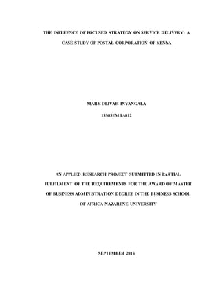 THE INFLUENCE OF FOCUSED STRATEGY ON SERVICE DELIVERY: A
CASE STUDY OF POSTAL CORPORATION OF KENYA
MARK OLIVAH INYANGALA
13S03EMBA012
AN APPLIED RESEARCH PROJECT SUBMITTED IN PARTIAL
FULFILMENT OF THE REQUIREMENTS FOR THE AWARD OF MASTER
OF BUSINESS ADMINISTRATION DEGREE IN THE BUSINESS SCHOOL
OF AFRICA NAZARENE UNIVERSITY
SEPTEMBER 2016
 