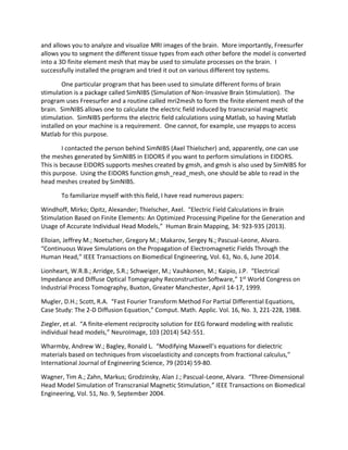 and allows you to analyze and visualize MRI images of the brain. More importantly, Freesurfer
allows you to segment the different tissue types from each other before the model is converted
into a 3D finite element mesh that may be used to simulate processes on the brain. I
successfully installed the program and tried it out on various different toy systems.
One particular program that has been used to simulate different forms of brain
stimulation is a package called SimNIBS (Simulation of Non-Invasive Brain Stimulation). The
program uses Freesurfer and a routine called mri2mesh to form the finite element mesh of the
brain. SimNIBS allows one to calculate the electric field induced by transcranial magnetic
stimulation. SimNIBS performs the electric field calculations using Matlab, so having Matlab
installed on your machine is a requirement. One cannot, for example, use myapps to access
Matlab for this purpose.
I contacted the person behind SimNIBS (Axel Thielscher) and, apparently, one can use
the meshes generated by SimNIBS in EIDORS if you want to perform simulations in EIDORS.
This is because EIDORS supports meshes created by gmsh, and gmsh is also used by SimNIBS for
this purpose. Using the EIDORS function gmsh_read_mesh, one should be able to read in the
head meshes created by SimNIBS.
To familiarize myself with this field, I have read numerous papers:
Windhoff, Mirko; Opitz, Alexander; Thielscher, Axel. “Electric Field Calculations in Brain
Stimulation Based on Finite Elements: An Optimized Processing Pipeline for the Generation and
Usage of Accurate Individual Head Models,” Human Brain Mapping, 34: 923-935 (2013).
Elloian, Jeffrey M.; Noetscher, Gregory M.; Makarov, Sergey N.; Pascual-Leone, Alvaro.
“Continuous Wave Simulations on the Propagation of Electromagnetic Fields Through the
Human Head,” IEEE Transactions on Biomedical Engineering, Vol. 61, No. 6, June 2014.
Lionheart, W.R.B.; Arridge, S.R.; Schweiger, M.; Vauhkonen, M.; Kaipio, J.P. “Electrical
Impedance and Diffuse Optical Tomography Reconstruction Software,” 1st
World Congress on
Industrial Process Tomography, Buxton, Greater Manchester, April 14-17, 1999.
Mugler, D.H.; Scott, R.A. “Fast Fourier Transform Method For Partial Differential Equations,
Case Study: The 2-D Diffusion Equation,” Comput. Math. Applic. Vol. 16, No. 3, 221-228, 1988.
Ziegler, et al. “A finite-element reciprocity solution for EEG forward modeling with realistic
individual head models,” NeuroImage, 103 (2014) 542-551.
Wharmby, Andrew W.; Bagley, Ronald L. “Modifying Maxwell’s equations for dielectric
materials based on techniques from viscoelasticity and concepts from fractional calculus,”
International Journal of Engineering Science, 79 (2014) 59-80.
Wagner, Tim A.; Zahn, Markus; Grodzinsky, Alan J.; Pascual-Leone, Alvara. “Three-Dimensional
Head Model Simulation of Transcranial Magnetic Stimulation,” IEEE Transactions on Biomedical
Engineering, Vol. 51, No. 9, September 2004.
 