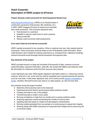 Hutch Carpenter 
Description of HERC project at eFinance 
 
Project: Revamp credit scorecards for Hertz Equipment Rental Corp. 
 
Hertz Equipment Rental Corp.​ (HERC) is an industry leader in 
construction equipment rental (pumps, lifts, backhoes, etc.).  
In 2003, HERC engaged eFinance to improve and automate  
their credit scorecards. Their business objectives were: 
● Fast decisions to customers 
● Establish a rigorous credit score for each customer 
● Reduce write­offs 
● Reduce costs to provide credit assessments 
 
Core need: External and internal scorecards 
 
HERC needed scorecards for two situations. When a customer was new, they needed external 
scorecards. These scorecards would be based on Dun & Bradstreet credit information. When 
credit decisions were needed for existing customers (e.g. increased limits, collections handling), 
internal scorecards would leverage internal transaction and payment data. 
 
Key elements of the project 
 
HERC provided access to a large set (hundreds of thousands) of data: customer accounts, 
rental information, payment information, write­offs. We worked with D&B to pull historical credit 
file information for customers at the time their accounts were opened. 
 
Linear regression was used. While logistic regression was better suited (i.e. measuring a binary 
outcome: write­off or not), at the time the need for expedited work required reducing the learning 
curve for new tools. I knew linear regression well, and it would provide ​analysis comparable to 
logistic​. Similarly, Microsoft Access was used to run data analysis, as I did not know SQL. 
 
Key activities during the project included: 
● Determine what outcomes were to be measured 
● Hypothesizing which factors would produce better predictive results 
● Creating new data for use in the analysis 
● Transforming data to make it more useful 
● Running correlations on data from six months prior to assess predictive ability 
● Analyzing regression results and iterating the models to improve them 
● Adjusting data sets based on outliers and demographic characteristics 
● Running models generated from one sample on a control group to assess their integrity 
● Working closely with HERC executives to incorporate their insights and to ensure buy­off 
on the final models   
 
Hutch Carpenter ­ eFinance HERC Project 1 
 