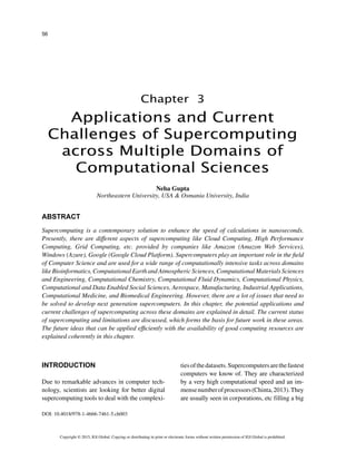 56
Copyright © 2015, IGI Global. Copying or distributing in print or electronic forms without written permission of IGI Global is prohibited.
Chapter 3
DOI: 10.4018/978-1-4666-7461-5.ch003
Applications and Current
Challenges of Supercomputing
across Multiple Domains of
Computational Sciences
ABSTRACT
Supercomputing is a contemporary solution to enhance the speed of calculations in nanoseconds.
Presently, there are different aspects of supercomputing like Cloud Computing, High Performance
Computing, Grid Computing, etc. provided by companies like Amazon (Amazon Web Services),
Windows (Azure), Google (Google Cloud Platform). Supercomputers play an important role in the field
of Computer Science and are used for a wide range of computationally intensive tasks across domains
like Bioinformatics, Computational Earth and Atmospheric Sciences, Computational Materials Sciences
and Engineering, Computational Chemistry, Computational Fluid Dynamics, Computational Physics,
Computational and Data Enabled Social Sciences, Aerospace, Manufacturing, Industrial Applications,
Computational Medicine, and Biomedical Engineering. However, there are a lot of issues that need to
be solved to develop next generation supercomputers. In this chapter, the potential applications and
current challenges of supercomputing across these domains are explained in detail. The current status
of supercomputing and limitations are discussed, which forms the basis for future work in these areas.
The future ideas that can be applied efficiently with the availability of good computing resources are
explained coherently in this chapter.
INTRODUCTION
Due to remarkable advances in computer tech-
nology, scientists are looking for better digital
supercomputing tools to deal with the complexi-
tiesofthedatasets.Supercomputersarethefastest
computers we know of. They are characterized
by a very high computational speed and an im-
mensenumberofprocessors(Chinta,2013).They
are usually seen in corporations, etc filling a big
Neha Gupta
Northeastern University, USA & Osmania University, India
 