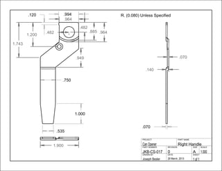 .070
.140
.070
.750
.964
1.000
.535
.482
.482 .964.885
1.200
1.900
.949
1.743
.994.120
1 of 129 March, 2013Joseph Besler
SHEETDATEDRAWN BY
1.000A0JKB-CS-017
SCALESIZEREVISIONPART NUMBER
Right HandleCan Opener
PART NAMEPROJECT
R. (0.080) Unless Specified
 