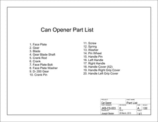 1 of 129 March, 2013Joseph Besler
SHEETDATEDRAWN BY
1.000A0JKB-CS-003
SCALESIZEREVISIONPART NUMBER
Part ListCan Opener
PART NAMEPROJECT
1. Face Plate
2. Gear
3. Blade
4. Gear Blade Shaft
5. Crank Rod
6. Crank
7. Face Plate Bolt
8. Face Plate Washer
9. D-.350 Gear
10. Crank Pin
11. Screw
12. Spring
13. Washer
14. Pin Wheel
15. Handle Pin
16. Left Handle
17. Right Handle
18. Handle Cover (X2)
19. Handle Right Grip Cover
20. Handle Left Grip Cover
Can Opener Part List
 