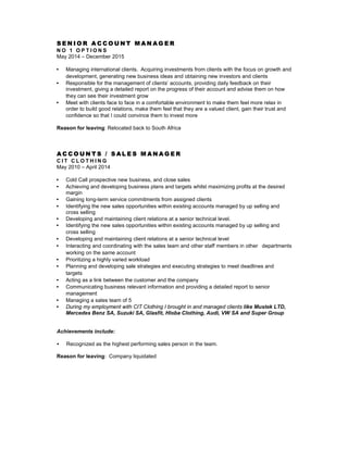 S E N I O R A C C O U N T M A N A G E R
N O 1 O P T I O N S
May 2014 – December 2015
• Managing international clients. Acquiring investments from clients with the focus on growth and
development, generating new business ideas and obtaining new investors and clients
• Responsible for the management of clients’ accounts, providing daily feedback on their
investment, giving a detailed report on the progress of their account and advise them on how
they can see their investment grow
• Meet with clients face to face in a comfortable environment to make them feel more relax in
order to build good relations, make them feel that they are a valued client, gain their trust and
confidence so that I could convince them to invest more
Reason for leaving: Relocated back to South Africa
A C C O U N T S / S A L E S M A N A G E R
C I T C L O T H I N G
May 2010 – April 2014
• Cold Call prospective new business, and close sales
• Achieving and developing business plans and targets whilst maximizing profits at the desired
margin
• Gaining long-term service commitments from assigned clients
• Identifying the new sales opportunities within existing accounts managed by up selling and
cross selling
• Developing and maintaining client relations at a senior technical level.
• Identifying the new sales opportunities within existing accounts managed by up selling and
cross selling
• Developing and maintaining client relations at a senior technical level
• Interacting and coordinating with the sales team and other staff members in other departments
working on the same account
• Prioritizing a highly varied workload
• Planning and developing sale strategies and executing strategies to meet deadlines and
targets
• Acting as a link between the customer and the company
• Communicating business relevant information and providing a detailed report to senior
management
• Managing a sales team of 5
• During my employment with CIT Clothing I brought in and managed clients like Mustek LTD,
Mercedes Benz SA, Suzuki SA, Glasfit, Hloba Clothing, Audi, VW SA and Super Group
Achievements include:
• Recognized as the highest performing sales person in the team.
Reason for leaving: Company liquidated
 