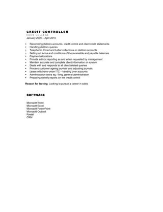 C R E D I T C O N T R O L L E R
E D E N C O L L E G E
January 2005 – April 2010
• Reconciling debtors accounts, credit control and client credit statements
• Handling debtors queries
• Telephonic, Email and Letter collections on debtors accounts
• Setting up terms and conditions of the receivable and payable balances
• Payment allocations
• Provide ad-hoc reporting as and when requested by management
• Maintain accurate and complete client information on system
• Deals with and responds to all client related queries
• Process customer ageing journals and adjusting journals
• Lease with trans-union ITC – handing over accounts
• Administration tasks eg : filing, general administration
• Preparing weekly reports on the credit control
Reason for leaving: Looking to pursue a career in sales
SOFTWARE
Microsoft Word
Microsoft Excel
Microsoft PowerPoint
Microsoft Outlook
Pastel
CRM
 