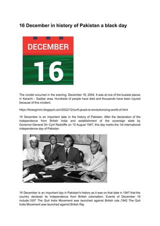 16 December in history of Pakistan a black day
The incidet occurred in the evening, December 16, 2004. It was at one of the busiest places
in Karachi - Saddar area. Hundreds of people have died and thousands have been injured
because of this incident.
https://forexgimmi.blogspot.com/2022/12/ourfi-javed-is-revolutionizing-world-of.html
16 December is an important date in the history of Pakistan. After the declaration of the
independence from British India and establishment of the sovereign state by
Governor-General Sir Cyril Radcliffe on 15 August 1947, this day marks the 1st international
independence day of Pakistan
16 December is an important day in Pakistan's history as it was on that date in 1947 that the
country declared its independence from British colonialism. Events of December 16
include:1937 The Quit India Movement was launched against British rule.;1942 The Quit
India Movement was launched against British Raj.
 