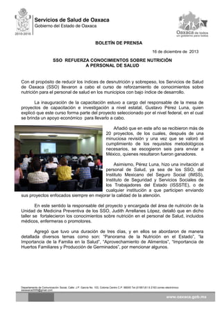 BOLETÍN DE PRENSA
16 de diciembre de 2013

SSO REFUERZA CONOCIMIENTOS SOBRE NUTRICIÓN
A PERSONAL DE SALUD

Con el propósito de reducir los índices de desnutrición y sobrepeso, los Servicios de Salud
de Oaxaca (SSO) llevaron a cabo el curso de reforzamiento de conocimientos sobre
nutrición para el personal de salud en los municipios con bajo índice de desarrollo.
La inauguración de la capacitación estuvo a cargo del responsable de la mesa de
proyectos de capacitación e investigación a nivel estatal, Gustavo Pérez Luna, quien
explicó que este curso forma parte del proyecto seleccionado por el nivel federal, en el cual
se brinda un apoyo económico para llevarlo a cabo.
Añadió que en este año se recibieron más de
20 proyectos, de los cuales, después de una
minuciosa revisión y una vez que se valoró el
cumplimiento de los requisitos metodológicos
necesarios, se escogieron seis para enviar a
México, quienes resultaron fueron ganadores.
Asimismo, Pérez Luna, hizo una invitación al
personal de Salud, ya sea de los SSO, del
Instituto Mexicano del Seguro Social (IMSS),
Instituto de Seguridad y Servicios Sociales de
los Trabajadores del Estado (ISSSTE), o de
cualquier institución a que participen enviando
sus proyectos enfocados siempre en mejorar la calidad de la atención.
En este sentido la responsable del proyecto y encargada del área de nutrición de la
Unidad de Medicina Preventiva de los SSO, Judith Arrellanes López, detalló que en dicho
taller se fortalecieron los conocimientos sobre nutrición en el personal de Salud, incluidos
médicos, enfermeras o promotores.
Agregó que tuvo una duración de tres días, y en ellos se abordaron de manera
detallada diversos temas como son: “Panorama de la Nutrición en el Estado”, “la
Importancia de la Familia en la Salud”, “Aprovechamiento de Alimentos”, “Importancia de
Huertos Familiares y Producción de Germinados”, por mencionar algunos.

Departamento de Comunicación Social, Calle: J.P. García No. 103, Colonia Centro C.P. 68000 Tel.(01951)51 6 2163 correo electrónico:
ssoaxaca2005@gmail.com

 