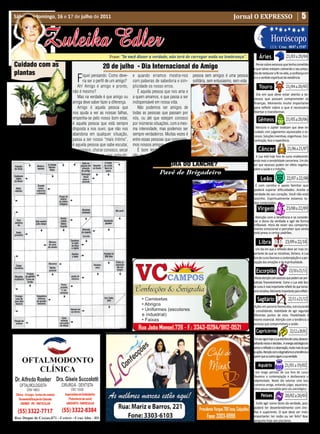 5
                                                                                                          • Cultura • Arte
Sábado e domingo, 16 e 17 de julho de 2011                                                                                                  Jornal O EXPRESSO


                                                                                                       • Atualidades • Dicas
                   Zuleika Edler                                                                      • Moda • Curiosidades
                                                             Frase: “Se você disser a verdade, não terá de carregar nada na lembrança”.                       Áries
                                                                                                                                                                          Horóscopo
                                                                                                                                                                                         21/03 a 20/04
                                                                                                                                                                         LUA: Cresc. 08/07 a 15/07



 Cuidado com as                                          20 de julho - Dia Internacional do Amigo                                                          Pense sobre excessos que tenha cometido
                                                                                                                                                         e que talvez estejam cobrando o seu preço.
 plantas                                                                                                                                                 Dia de restaurar a fé na vida, a confiança em

                                        F    iquei pensando: Como deve-
                                             ria ser o perfil de um amigo?
                                          Ah! Amigo é amigo e pronto,
                                                                             e quando erramos mostra-nos
                                                                             com palavras de sabedoria e sim-
                                                                             plicidade os nosso erros.
                                                                                                                  pessoa sem amigos é uma pessoa
                                                                                                                  solitária, sem entusiasmo, sem vida.
                                                                                                                                                                                         21/04 a 20/05
                                                                                                                                                         si e o sentido espiritual da existência.

                                                                                                                                                              Touro
                                      não é mesmo?                              É aquela pessoa que nos ama e
                                                                                                                                                           Dia em que deve estar atento a ex-
                                          Mas na verdade é que amigo ou      a quem amamos, e que passa a ser                                            cessos que possam comprometer as
                                      amiga deve saber fazer a diferença.    indispensável em nossa vida.                                                finanças. Momento muito importante
                                          Amigo é aquela pessoa que             Não podemos ser amigos de                                                para refletir sobre o que é necessário


                                                                                                                                                                                         21/05 a 20/06
                                      nos ajuda a ver as nossas falhas,      todas as pessoas que passam por                                             libertar e transformar.
                                      empenha-se pelo nosso bom estar,       nós, ou até que estejam conosco                                                 Gêmeos
                                      é aquela pessoa que está sempre        por inúmeras situações, com a mes-

  Á     gua na hora certa. Não re-    disposta a nos ouvir, que não nos      ma intensidade, mas podemos ser                                               Mercúrio e Júpiter sinalizam que deve ter
        gue as plantas sob o sol                                                                                                                          cuidado com julgamentos equivocados e ex-
                                      abandona em qualquer situação,         sempre verdadeiros. Muitas vezes é                                           cessos. Soluções inventivas, engenhosas. Con-


                                                                                                                                                                                          21/06 a 21/07
forte. Com a terra aquecida, a água   passa a ser nosso “mais íntimo”,       entre essas pessoas que conquista-                                           centração, foco e experiência.
evapora antes mesmo de chegar as      é aquela pessoa que sabe escutar,      mos nossos amigos.
raízes. Faça isso de manhã cedo ou    rir conosco, chorar conosco, secar        É bom lembrar sempre: Amigo                                                  Câncer
no fim da tarde.                      as nossas lágrimas, nos aplaudir,      não se compra, se conquista. Uma                                              A Lua está hoje fora de curso enaltecendo
                                                                                                                                                         ainda mais a sensibilidade canceriana. Um dia
                                                                                               É HorA Do LAnCHe?                                         em que excessos podem ter efeito negativo


                                                                                                                                                                                          22/07 a 22/08
                                                                                                                                                         sobre a saúde e o trabalho.
                                                                                             Pavê de Brigadeiro
                                                                                   • 2 latas de leite condensa-
                                                                                                                                                               Leão
                                                                             do • 400ml de leite • 3 colheres                                             É com carinho e apoio familiar que
                                                                             (sopa) de margarina • 4 colheres                                            poderá superar dificuldades. Aceite a
                                                                             (sopa) de chocolate em pó.                                                  verdade do seu coração. Você não está


                                                                                                                                                                                         23/08 a 22/09
                                                                                   Massa:                                                                sozinho. Espiritualmente estamos to-
                                                                                   • 3colheres (sopa) de choco-                                          dos conectados.
                                                                             late em pó • 1 xícara (chá) de leite                                            Virgem
                                                                             • 3 colheres (sopa) de conhaque •
                                                                             2 pacotes de biscoitos maisena •                                             Atenção com a tendência a se conside-
                                                                             Raspas de chocolate.                                                        rar o dono da verdade e agir de forma
                                                                                   Em uma panela, misture o leite                                        inflexível. Hora de rever seu comporta-
                                                                             condensado o leite, a margarina e o chocolate em pó. Leve ao fogo bran-     mento emocional e perceber que ainda


                                                                                                                                                                                        23/09 a 22/10
                                                                             do e sem parar de mexer, cozinhe até dar ponto de brigadeiro mole.          está preso a certos padrões.
                                                                                   À parte, misture o chocolate em pó, o leite e o conhaque.
                                                                             Umedeça os biscoitos na mistura. Em um refratário, alterne cama-                 Libra
                                                                             das de biscoitos e de brigadeiro.                                             Um dia em que a reflexão deve ser mais im-
                                                                                   Cubra com as raspas de chocolate e leve para gelar.                   portante do que as iniciativas, libriano. A Lua
                                                                                                                                                         fora de curso favorece a contemplação e a per-


                                                                                                                                                                                            23/10 a 21/11
                                                                                                                                                         cepção das emoções e da espiritualidade.

                                                                                                                                                           Escorpião
                                                                                                                                                          Muita atenção com excessos que podem ser pre-
                                                                                                                                                         judiciais financeiramente. Como a Lua está fora
                                                                                                                                                         de curso é mais importante refletir do que tomar


                                                                                                                                                                                           22/11 a 21/12
                                                                                                                                                         uma iniciativa. Momento importante para refletir.

                                                                                                                                                            Sagitário
                                                                                                                                                          Ações em parceria favorecidas, estruturando
                                                                                                                                                         e consolidando. Habilidade de agir segundo
                                                                                                                                                         diferentes pontos de vista. Flexibilidade é
                                                                                                                                                         mesmo essencial. Atenção com a tendência a


                                                                                                                                                                                             22/12 a 20/01
                                                                                                                                                         excessos que comprometam a saúde.

                                                                                                                                                           Capricórnio
                                                                                                                                                          Em seu signo hoje a Lua está fora de curso, desacon-
                                                                                                                                                         selhando inícios e decisões. .A energia astrológica fa-
                                                                                                                                                         vorece a reflexão e a observação, muito mais do que
                                                                                                                                                         as ações. Atenção com o dogmatismo e a tendência a


                                                                                                                                                                                        21/01 a 19/02
                                                                                                                                                         querer que os outros sigam a sua verdade.

                                                                                                                                                             Aquário
                                                                                                                                                          Um longo período de Lua fora de curso
                                                                                                                                                         favorece a contemplação e desfavorece a
                                                                                                                                                         objetividade. Neste dia valorize uma boa



                                                                                                                                                                                        20/02 a 20/03
                                                                                                                                                         conversa amiga, evitando julgar, aquariano.
                                                                                                                                                         Uma pausa concedida pelo céu astrológico.

                                                                                                                                                                Peixes
                                                                                                                                                           Evite agir como dono da verdade, pois
                                                                                                                                                         poderá ter desentendimento com che-
                                                                                                                                                         fias e superiores. O que deve ser mais
                                                                                                                                                         importante: ter razão ou ser feliz? Boa
                                                                                                                                                         pergunta hoje aos piscianos.
 