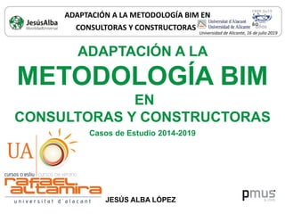 ADAPTACIÓN A LA
METODOLOGÍA BIM
EN
CONSULTORAS Y CONSTRUCTORAS
Casos de Estudio 2014-2019
JESÚS ALBA LÓPEZ
ADAPTACIÓN A LA METODOLOGÍA BIM EN
CONSULTORAS Y CONSTRUCTORAS
Universidad de Alicante, 16 de julio 2019
 