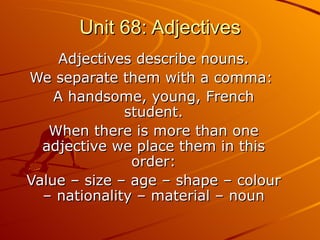 Unit 68: Adjectives Adjectives describe nouns. We separate them with a comma:  A handsome, young, French student. When there is more than one adjective we place them in this order: Value – size – age – shape – colour – nationality – material – noun 