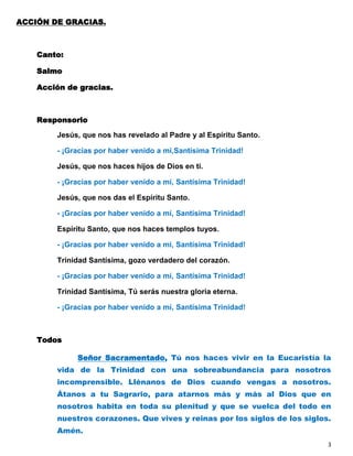 ACCIÓN DE GRACIAS.



    Canto:

    Salmo

    Acción de gracias.



    Responsorio

        Jesús, que nos has revelado al Padre y al Espíritu Santo.

        - ¡Gracias por haber venido a mí,Santísima Trinidad!

        Jesús, que nos haces hijos de Dios en ti.

        - ¡Gracias por haber venido a mí, Santísima Trinidad!

        Jesús, que nos das el Espíritu Santo.

        - ¡Gracias por haber venido a mí, Santísima Trinidad!

        Espíritu Santo, que nos haces templos tuyos.

        - ¡Gracias por haber venido a mí, Santísima Trinidad!

        Trinidad Santísima, gozo verdadero del corazón.

        - ¡Gracias por haber venido a mí, Santísima Trinidad!

        Trinidad Santísima, Tú serás nuestra gloria eterna.

        - ¡Gracias por haber venido a mí, Santísima Trinidad!



    Todos

             Señor Sacramentado, Tú nos haces vivir en la Eucaristía la
        vida de la Trinidad con una sobreabundancia para nosotros
        incomprensible. Llénanos de Dios cuando vengas a nosotros.
        Átanos a tu Sagrario, para atarnos más y más al Dios que en
        nosotros habita en toda su plenitud y que se vuelca del todo en
        nuestros corazones. Que vives y reinas por los siglos de los siglos.
        Amén.
                                                                           3
 