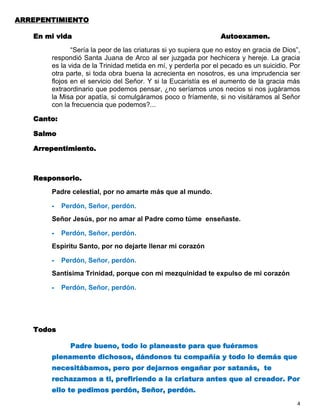 ARREPENTIMIENTO

   En mi vida                                                   Autoexamen.

              “Sería la peor de las criaturas si yo supiera que no estoy en gracia de Dios”,
       respondió Santa Juana de Arco al ser juzgada por hechicera y hereje. La gracia
       es la vida de la Trinidad metida en mí, y perderla por el pecado es un suicidio. Por
       otra parte, si toda obra buena la acrecienta en nosotros, es una imprudencia ser
       flojos en el servicio del Señor. Y si la Eucaristía es el aumento de la gracia más
       extraordinario que podemos pensar, ¿no seríamos unos necios si nos jugáramos
       la Misa por apatía, si comulgáramos poco o fríamente, si no visitáramos al Señor
       con la frecuencia que podemos?...

   Canto:

   Salmo

   Arrepentimiento.



   Responsorio.

       Padre celestial, por no amarte más que al mundo.

       -    Perdón, Señor, perdón.
       Señor Jesús, por no amar al Padre como túme enseñaste.

       -    Perdón, Señor, perdón.
       Espíritu Santo, por no dejarte llenar mi corazón

       -    Perdón, Señor, perdón.
       Santísima Trinidad, porque con mi mezquinidad te expulso de mi corazón

       -    Perdón, Señor, perdón.




   Todos

              Padre bueno, todo lo planeaste para que fuéramos
       plenamente dichosos, dándonos tu compañía y todo lo demás que
       necesitábamos, pero por dejarnos engañar por satanás, te
       rechazamos a ti, prefiriendo a la criatura antes que al creador. Por
       ello te pedimos perdón, Señor, perdón.
                                                                                           4
 
