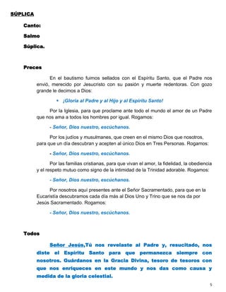 SÚPLICA

   Canto:

   Salmo

   Súplica.



   Preces

                En el bautismo fuimos sellados con el Espíritu Santo, que el Padre nos
          envió, merecido por Jesucristo con su pasión y muerte redentoras. Con gozo
          grande le decimos a Dios:

                    ¡Gloria al Padre y al Hijo y al Espíritu Santo!

               Por la Iglesia, para que proclame ante todo el mundo el amor de un Padre
          que nos ama a todos los hombres por igual. Rogamos:

                - Señor, Dios nuestro, escúchanos.

                Por los judíos y musulmanes, que creen en el mismo Dios que nosotros,
          para que un día descubran y acepten al único Dios en Tres Personas. Rogamos:

                - Señor, Dios nuestro, escúchanos.

                 Por las familias cristianas, para que vivan el amor, la fidelidad, la obediencia
          y el respeto mutuo como signo de la intimidad de la Trinidad adorable. Rogamos:

                - Señor, Dios nuestro, escúchanos.

                Por nosotros aquí presentes ante el Señor Sacramentado, para que en la
          Eucaristía descubramos cada día más al Dios Uno y Trino que se nos da por
          Jesús Sacramentado. Rogamos:

                - Señor, Dios nuestro, escúchanos.



   Todos

                Señor Jesús,Tú nos revelaste al Padre y, resucitado, nos
          diste el Espíritu Santo para que permanezca siempre con
          nosotros. Guárdanos en la Gracia Divina, tesoro de tesoros con
          que nos enriqueces en este mundo y nos das como causa y
          medida de la gloria celestial.
                                                                                                5
 