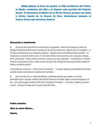 Madre María, la llena de gracia, la Hija predilecta del Padre,
      la Madre verdadera del Hijo y la Esposa más querida del Espíritu
      Santo. Te llamamos la Madre de la Divina Gracia, porque nos diste
      a Cristo, fuente de la Gracia de Dios. ¡Guárdanos siempre el
      tesoro divino que llevamos dentro!




Recuerdo y testimonio

1.     Concurso de Catecismo en una diócesis muy grande. Todas las Parroquias y todos los
Colegios Católicos de Barcelona rivalizan por los primeros premios. ¿Quién será el campeón?... A
los diez semifinalistas se les dirige la pregunta: “¿Quién está en el Santísimo Sacramento?”. La
respuesta es unánime entre nueve: “En la Santa Hostia está Jesucristo, con su Cuerpo, Sangre,
Alma y Divinidad”. Todos están conformes, menos uno, que responde: -“¡La Santísima Trinidad!
Porque si Jesucristo es Dios, y Dios no hay más que uno, donde está Jesucristo están también el
Padre y el Espíritu Santo”.

La Presidencia, entonces: -“¡Pasa al primer puesto!”... Y un gran aplauso acompañaba al Prelado
cuando imponía la banda en el pecho del triunfador...

2.     San Juan de la Cruz, el Doctor Místico, celebraba siempre que podía, en los días
permitidos por la Liturgia, la Misa votiva de la Santísima Trinidad. Algún curioso le pregunta un
día: -¿Por qué escoge siempre la Misa de la Santísima Trinidad?... Y el Santo, rápido y con buen
humor: - Porque la tengo por la mayor Santa del Cielo...




Padre nuestro.

Dios te salve María…

Gloria.



                                                                                                    6
 