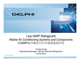Low GWP Refrigerant
        Mobile Air Conditioning Systems and Components
              低GWP值冷媒在汽车空调系统的应用

                                   Timothy Craig
                  Engineering Manager, R&D for Alternate Refrigerants
                                    3.June.2010
Thermal Systems
 