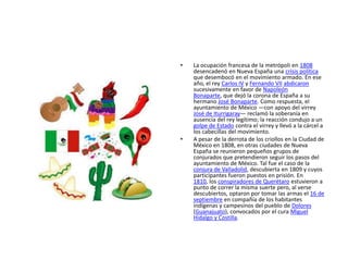 • La ocupación francesa de la metrópoli en 1808
desencadenó en Nueva España una crisis política
que desembocó en el movimiento armado. En ese
año, el rey Carlos IV y Fernando VII abdicaron
sucesivamente en favor de Napoleón
Bonaparte, que dejó la corona de España a su
hermano José Bonaparte. Como respuesta, el
ayuntamiento de México —con apoyo del virrey
José de Iturrigaray— reclamó la soberanía en
ausencia del rey legítimo; la reacción condujo a un
golpe de Estado contra el virrey y llevó a la cárcel a
los cabecillas del movimiento.
• A pesar de la derrota de los criollos en la Ciudad de
México en 1808, en otras ciudades de Nueva
España se reunieron pequeños grupos de
conjurados que pretendieron seguir los pasos del
ayuntamiento de México. Tal fue el caso de la
conjura de Valladolid, descubierta en 1809 y cuyos
participantes fueron puestos en prisión. En
1810, los conspiradores de Querétaro estuvieron a
punto de correr la misma suerte pero, al verse
descubiertos, optaron por tomar las armas el 16 de
septiembre en compañía de los habitantes
indígenas y campesinos del pueblo de Dolores
(Guanajuato), convocados por el cura Miguel
Hidalgo y Costilla.
 