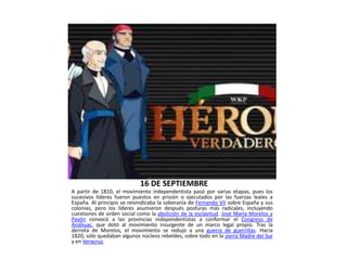 16 DE SEPTIEMBRE
A partir de 1810, el movimiento independentista pasó por varias etapas, pues los
sucesivos líderes fueron puestos en prisión o ejecutados por las fuerzas leales a
España. Al principio se reivindicaba la soberanía de Fernando VII sobre España y sus
colonias, pero los líderes asumieron después posturas más radicales, incluyendo
cuestiones de orden social como la abolición de la esclavitud. José María Morelos y
Pavón convocó a las provincias independentistas a conformar el Congreso de
Anáhuac, que dotó al movimiento insurgente de un marco legal propio. Tras la
derrota de Morelos, el movimiento se redujo a una guerra de guerrillas. Hacia
1820, sólo quedaban algunos núcleos rebeldes, sobre todo en la sierra Madre del Sur
y en Veracruz.
 