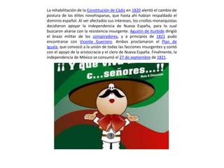 La rehabilitación de la Constitución de Cádiz en 1820 alentó el cambio de
postura de las élites novohispanas, que hasta ahí habían respaldado el
dominio español. Al ver afectados sus intereses, los criollos monarquistas
decidieron apoyar la independencia de Nueva España, para lo cual
buscaron aliarse con la resistencia insurgente. Agustín de Iturbide dirigió
el brazo militar de los conspiradores, y a principios de 1821 pudo
encontrarse con Vicente Guerrero. Ambos proclamaron el Plan de
Iguala, que convocó a la unión de todas las facciones insurgentes y contó
con el apoyo de la aristocracia y el clero de Nueva España. Finalmente, la
independencia de México se consumó el 27 de septiembre de 1821.
 
