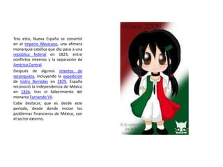 Tras esto, Nueva España se convirtió
en el Imperio Mexicano, una efímera
monarquía católica que dio paso a una
república federal en 1823, entre
conflictos internos y la separación de
América Central.
Después de algunos intentos de
reconquista, incluyendo la expedición
de Isidro Barradas en 1829, España
reconoció la independencia de México
en 1836, tras el fallecimiento del
monarca Fernando VII.
Cabe destacar, que es desde este
período, desde donde inician los
problemas financieros de México, con
el sector externo.
 
