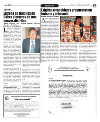 LLaa CCaalllele EnAtryeatecnuicimhoiento Martes 16 de Setiembre de 2014 
Exigirán a candidatos propuestas en 
Entrega de trámites de turismo y artesanía 
DNIs a electores de tres 
Manuel Ventura/La Calle 
nuevos distritos 
Ante la falta de propuestas 
en temas de turismo y arte-sanía 
por parte de los can- didatos a la presidencias regional y 
alcaldía provincial de Huamanga, 
representantes de la comisión tran-sitoria 
de la Cámara Regional de 
Artesanos de Ayacucho y de la Aso-ciación 
de Hoteles y Restaurantes 
de Ayacucho (AHORA), realizarán 
en el centro cultural de la UNSCH 
este lunes 22 un foro debate con los 
candidatos al GRA y la MPH, con 
el fin que planteen sus propuestas 
en turismo y artesanía. 
Al respecto, Alejandro Mancilla 
dijo, "actualmente el turismo en 
nuestra región está venido a menos, 
en particular en la provincia de Hua-manga 
la situación es desastrosa. 
Un ejemplo es Wari, obra que está 
paralizada, ni que decir de la Pam-pa 
de Ayacucho en Quinua donde 
no hay interés de parte de las autori-dades. 
Concerniente a la labor de la 
Dirección regional de Turismo, 
siempre se les ha solicitado que se 
contrate a un especialista en el tema 
y si es posible que se le traiga de la 
ciudad de Lima, pero no hubo 
resultados". 
puestas en base a la hoja de ruta ya 
existente", precisó el coordinador 
de la comisiona transitoria de la 
Cámara regional de Artesanía. 
Cabe señalar, que durante la actual 
gestión la DIRCETUR no ha mos-trado 
resultados exitosos en el tema 
de turismo, siendo uno de los even-tos 
con mayor difusión las ferias 
gastronómicas, una labor limitada 
al tema de gastronomía, dejando de 
lado los distintos ejes que se mane-ja 
en turismo para toda la región. 
Por su parte, Jang Araujo señaló 
que varios candidatos han confir-mado 
su presencia en el foro deba-te, 
donde se espera que los candida-tos 
a las próximas elecciones regio-nales 
presenten propuestas concre-tas 
en temas de turismo y artesanía. 
"Hemos revisado los planes de 
gobierno pero todo lo que se men-ciona 
es muy superficial. Ya se 
cuenta con planes nacionales de 
turismo y ya se tiene una hoja de 
ruta, por ello solo pedimos a los can-didatos 
a que presenten sus pro- 
todavía el pasado 5 de Ljulio del presente año, la Oficina 
Regional del Registro Nacional de 
Identificación y Estado Civil 
–RENIEC Ayacucho, ya viene 
entregando los trámites de DNIs a 
los electores de los tres nuevos 
distritos, Andrés Avelino Cáceres, 
Canayre y Anchihuay. 
El Abog. Raúl Reyes Meza, Jefe 
Regional de RENIEC Ayacucho, 
informó que en estos tres distritos 
ya se viene avanzando con la 
entrega de estos documentos de 
identidad, aún faltan poca cantidad 
de personas que deben recabar 
dichos documentos. Para ello, el per-sonal 
MUNICIPALIDAD PROVINCIAL DE HUAMANGA 
TS C I I G A RE DE OR EN C ER I GB V L U I S 
C NIA D T E I L 
O OM I M R AT De conformidad con lo dispuesto en el artículo 250° del Código Civil, hago saber que Don: 
Yhony Jaime Cahuin de 29 años de edad, estado civil :Soltero, natural de sj Bautista - 
Huamanga , de Nacionalidad Peruana, Ocupación: Estudiante domiciliado en: 
pj.Renovacion Mz C-9 y Doña: Nelly Llantoy Palomino de 33 años de edad, estado civil: 
Soltera, natural de Ayacucho Huamanga de Nacionalidad Peruana, Ocupación: 
Estudiante domiciliada en Jr Bellido Nº 732, pretenden contraer Matrimonio Civil en esta 
Municipalidad el Día 20 de SETIEMBRE de 2014, a horas 16:30 p.m. 
Lugar de Celebración del Matrimonio Civil: LOCAL 
El art. 253º , establece que la personas que tengan interés legítimo pueden oponerse a la 
celebración del matrimonio cuando exista algún impedimento.La oposición se formula por 
escrito fundamentando la causa Legal ante el señor Alcalde de esta Municipalidad. 
La adulteración de los datos personales dará nulo el presente documento 
Ayacucho, 04 de setiembre de 2014 
MUNICIPALIDAD PROVINCIAL DE HUAMANGA 
Sub Gerencia Registro Civil 
JUAN H.QUISPE FLORES 
RENIEC 
*Estos distritos son: Andrés Avelino Cáceres, 
Canayre y Anchihuay 
Félix Huamán Sánchez/La Calle 
uego de la conclusión y 
aprobación del Padrón Elec-toral 
del RENIEC se está 
desplazando a dichos lugares para 
entregar sus DNIs, los puntos de 
atención para esta entrega son 
Pichari, de donde se desplazará el 
personal aa Canayre, y de Ayna 
hacia Anchihuay, precisó el Jefe 
Regional de RENIEC. 
En cuanto al número total de 
electores en estos distritos, y de 
acuerdo al Padrón Electoral 
aprobado se tiene los siguientes: En 
el distrito Andrés Avelino Cáceres 
hay 6 mil 621 electores, en Canayre 
1,062 electores y en Anchihuay 2 
mil 125 electores. Para reforzar 
todo este trabajo, se ha contratado 
más personal, quienes ya se 
encuentran en todos estos nuevos 
distritos. 
RENIEC amplia horario de 
atención por las elecciones 
Los trabajadores de la Oficina 
Regional de RENIEC Ayacucho 
han ampliado sus horarios de 
atención al público, con motivo de 
las elecciones próximas. Desde ayer 
15 de setiembre hasta el próximo 05 
de octubre, atenderán de lunes a 
viernes desde las 8:30 am. a 7:00 
pm., y los sábados desde las 8:30 
am. a 12:00 m., todo este horario de 
atención es en horario corrido y de 
manera ininterrumpida, porque los 
trabajadores se turnan para tomar 
sus alimentos. 
En este sentido, el Jefe Regional del 
RENIEC hizo un llamado a todos 
los electores de estos distritos a fin 
de acercarse a esa oficina de 
Ayacucho, para el caso del nuevo 
distrito Andrés Avelino Cáceres a 
recabar lo más antes posibles sus 
DNIs. 
Entre tanto, en los otros dos 
di s t r i tos , t anto Canayr e y 
Anchihuay, el personal de RENIEC 
r e a l i z a a c c i o n e s v í a 
desplazamiento, en coordinación 
c o n l a s a u t o r i d a d e s 
correspondientes, y concluir con la 
entrega de estos documentos 
personales al cien por ciento. 
 