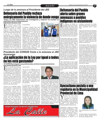 LLaa CCaalllele EntAreytaecnuicmhioento Martes 16 de Setiembre de 2014 
Luego de la amenaza al Presidente del JEE 
Defensoría del Pueblo rechaza 
enérgicamente la violencia de donde venga 
*Exige a la PNP, Gobernación una investigación y adopción de medidas de 
seguridad a dicha entidad electoral 
Félix Huamán Sánchez/La Calle 
l Defensor del Pueblo 
encargado Eduardo Vega 
Luna, expresó su rechazo Eenérgico, a todo acto de violencia 
venga de donde venga, y está 
exigiendo a la Policía Nacional del 
Perú y a la Gobernación de Ayacucho, 
a f i n d e q u e r e a l i c e n u n a 
investigación, y de inmediato se 
adopte las medidas de seguridad en 
resguardo del Presidente del Jurado 
Electoral Especial de Huamanga, así 
como del personal que labora en dicha 
entidad electoral. Con este motivo, ya 
cursó un Oficio a la IX DIRTEPOL de 
la Policía Nacional, e igualmente ante 
el Despacho de la Gobernación de 
Huamanga a fin de que se adopte las 
m e d i d a s d e s e g u r i d a d 
Frente a estos hechos, el Defensor del 
Pueblo hizo un llamado a las 
autoridades policiales de la región a 
brindar, de manera inmediata, las 
medidas de protección a los 
miembros del JEE Huamanga, a fin de 
garantizar su normal desempeño y el 
normal desarrollo del proceso elec-toral 
próximo. 
correspondiente. 
El Defensor Eduardo Vega Luna 
expresó su preocupación por la 
amenaza contra el Presidente del JEE 
Huamanga, solicitó se inicie con las 
investigaciones y a través de un 
precisa, que el Presidente del JEE 
Huamanga, Dr. César Alberto Arce 
Villar, denunció ante los medios de 
comunicación de la localidad y 
nacional, haber sufrido amenazas de 
muerte y que hace unos días, un 
trabajador de su Oficina también fue 
víctima de agresiones y amenazas, e 
inclusive le habrían “arranchado” los 
documentos de notificación que 
llevaba consigo, y luego tuvo que 
renunciar a su puesto de trabajo. 
Presidente del COREDE frente a la amenaza al JEE 
Huamanga: 
*El COREDE protegerá a sus profesionales, en breve nos pronunciaremos 
Defensoría del Pueblo 
alerta sobre graves 
amenazas a pueblos 
indígenas en aislamiento 
Ayacuchana postula a una 
regiduría en la Municipalidad 
Provincial de Lima 
¿La aplicación de la Ley por igual a todos 
no les está gustando? 
l Lic. Wilmer Rivera Fuentes, 
flamante Presidente del 
Consejo Regional de Decanos E–COREDE Ayacucho, refiriéndose a 
la información de una amenaza de 
muerte al Presidente del Jurado Elec-toral 
Especial -JEE Huamanga, 
manifestó “¿acaso la aplicación de la 
Ley por igual, para todos no les está 
gustando, sobre todo de quienes están 
inmiscuidos en la corrupción?. Pero la 
organización que represento 
protegerá a sus profesionales”, 
precisó el indicado Presidente. 
Comentó que el COREDE engloba, 
reúne en su seno, a un grupo especial 
de ciudadanos y todos ellos son 
profesionales. Este grupo de 
profesionales laboran en las 
instituciones, dinamizan, desarrollan, 
y si acaso ocurre algún vicio en medio 
de ellos, es muy personalizado y es 
aislado entre estos profesionales. 
P o r q u e c a d a u n o d e e s t o s 
profesionales, se han desarrollado de 
distinta manera, a través de un 
esfuerzo han alcanzado hasta un alto 
grado de formación profesional, y 
Inclusive recordó Wilmer Rivera, que 
cuando era Gobernador de Ayacucho, 
fue amenazado, y había sido “jurado” 
ser retirado de dicho cargo, y lo 
hicieron. “Y de seguro, que con el Dr. 
Villar harán lo mismo, le fastidiarán, 
le molestarán, pero nosotros tenemos 
que proteger a esta autoridad elec-toral, 
proteger la democracia en 
desarrollo, y las entidades como la 
Policía deberían empezar a realizar la 
investigación, y el Gobernador de 
Ayacucho debería realizar un informe 
hacia el Ministerio del Interior y al 
Palacio de Gobierno”, reiteró el 
Presidente del COREDE, quien se 
c omp r ome t i ó a emi t i r u n 
pronunciamiento público de manera 
oficial, orgánica, colegiada. 
esto no es fácil. 
“Por lo tanto, el COREDE tiene que 
proteger a sus profesionales de 
cualquier amenaza contra ellos, 
podría venir de quienes están 
acostumbrados a amenazar a quienes 
dicen la verdad o actúan de acuerdo a 
la Ley. O es que acaso, quieren ganar a 
la fuerza estas elecciones, y la 
aplicación de la Ley para todos no les 
está gustando”, manifestó el Lic. 
Rivera Fuentes. 
El Presidente del COREDE, 
manifestó que a nivel regional y 
nacional es común ver y escuchar que 
la corrupción proviene desde arriba, y 
se conocen a algunas personalidades, 
y a algunos congresistas, quienes 
inclusive protegen a quienes están 
inmiscuidos en la corrupción. La 
misma población conoce y le escuchó 
en todo este tiempo como tales. 
“Nosotros rechazamos todo tipo de 
acciones que atenten con la vida y la 
Salud de nuestros profesionales que 
estén laborando en las diferentes 
instituciones”, señaló Wilmer Rivera. 
Félix Huamán Sánchez/La Calle 
La Calle DIARIO REGIONAL DE MAYOR CREDIBILIDAD 
l Defensor del Pueblo (e), 
Eduardo Vega Luna, exhortó a 
la Ministra de Cultura, Diana EÁlvarez-Calderón, a adoptar las medi-das 
necesarias para garantizar la efec-tiva 
protección de los pueblos indíge-nas 
en aislamiento, luego de conocer-se 
el grave caso del pueblo Mascho 
Piro, en Madre de Dios, que venía sien-do 
contactado con fines comerciales. 
El funcionario señaló que la Federa-ción 
Nativa del Río Madre de Dios y 
Afluentes (Fenamad), ha denunciado 
que se estarían ofreciendo -bajo la 
figura de ofertas turísticas- visitas al 
Parque Nacional del Manu. Estas 
incluirían paseos para observar y 
entrar en contacto con los pueblos en 
aislamiento que se encuentran en la 
zona. Esta Federación indígena tam-bién 
hizo público imágenes donde se 
ve a tripulantes de embarcaciones que 
transitan por el rio Alto Madre de 
Dios, próximo a la Comunidad Nativa 
de Diamante, entregando prendas de 
vestir y machetes a la población indí-gena 
en situación de aislamiento. 
“Ello representaría un grave riesgo 
para la vida y salud de estos pueblos 
indígenas debido a que, por su condi-ción 
de aislamiento, se encuentran en 
extrema vulnerabilidad inmunológi-ca, 
demográfica y territorial” enfatizó 
Vega. 
También, como señala Fenamad, 
habría otro grupo de indígenas Mas-cho 
Piro que habría ingresado a la 
Comunidad Nativa de Monte Salva-do. 
Los integrantes de esta comunidad 
por temor a una confrontación con los 
miembros del pueblo indígena en ais-lamiento 
se refugiaron en los puestos 
de control de la zona. “Se requiere la 
inmediata intervención del Estado 
para brindar protección y alimentos a 
dicha comunidad nativa”, indicó 
Vega. 
Vega Luna recordó que el Comité para 
la Eliminación de la Discriminación 
Racial, en su último informe, ha seña-lado 
su preocupación por los vacíos 
en la implementación de las medidas 
de protección para los pueblos indíge-nas 
en aislamiento y contacto inicial, 
por lo que ha recomendado al Estado 
adoptar las medidas necesarias para 
garantizar su protección. 
El funcionario indicó que si bien la 
Ley N° 28736, Ley para la protección 
de pueblos indígenas u originarios en 
situación de aislamiento y contacto 
inicial, tiene ocho años de vigencia, 
aún se encuentra pendiente la adecua-ción 
y creación de las reservas indíge-nas 
correspondientes. “Esta situación 
dificulta la implementación de estra-tegias 
y mecanismos de protección efi-cientes 
que permitan preservar la vida 
y cultura de estos pueblos en aisla-miento, 
prohibiendo el acceso de cual-quier 
persona a estas zonas, sin previa 
autorización” agregó. 
Vega dijo que, tampoco se ha cumpli-do 
con aprobar una norma que esta-blezca 
las infracciones, sanciones así 
como el procedimiento administrati-vo 
sancionador a aplicarse por el 
incumplimiento de la Ley N° 28736. 
“Una norma de esta naturaleza permi-tiría 
que el Estado cuente con una 
herramienta jurídica para la investiga-ción 
y sanción de conductas que pon-gan 
en grave riesgo la vida y salud de 
estos pueblos indígenas, tales como 
las visitas turísticas a zonas donde 
habitan estas personas”, concluyó 
oannie Sury Solis Sulca, 
j o v e n a y a c u c h a n a 
Licenciada en Educación YFísica y Deporte, va en la lista que 
lidera la candidata Susana Villarán, de 
la Organización políticaDialogo 
Vecinal, a una regiduría en la 
Municipalidad Provincial de Lima. 
YoannieSolis, estudio en el Colegio 
San Antonio de Huamanga, y cursó 
sus estudios universitarios en el país 
de Cuba, donde se tituló como 
Licenciada en Educación Física y 
Deporte. Volvió a su país a volcar lo 
aprendido, y actualmente es 
coordinadora de deporte en la 
Universidad Pacífico de la ciudad de 
Lima. 
Joven que empieza su carrera política 
al lado de Susana Villlarán con el 
Movimiento Diálogo Vecinal. 
 