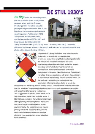De Stijl is also the name of a journal 
that was published by the Dutch painter, 
designer, writer, and critic Theo van 
Doesburg (1883–1931) that served to 
propagate the group's theories. Next to van 
Doesburg, the group's principal members 
were the painters Piet Mondrian (1872– 
1944),Vilmos Huszár (1884–1960), 
and Bart van der Leck (1876–1958), and 
the architects Gerrit Rietveld (1888– 
1964), Robert van 't Hoff (1887–1979), and J. J. P. Oud (1890–1963). The artistic 
philosophy that formed a basis for the group's work is known as neoplasticism—the new 
plastic art (or Nieuwe Beelding in Dutch). 
Proponents of De Stijl advocated pure abstraction and 
universality by a reduction to the essentials 
of form and colour; they simplified visual compositions to 
the vertical and horizontal directions, and used 
only primary colors along with black and white. Indeed, 
according to the Tate Gallery's online article on 
neoplasticism, Mondrian himself sets forth these 
delimitations in his essay "Neo-Plasticism in Pictorial Art". 
He writes, "this new plastic idea will ignore the particulars 
of appearance, that is to say, natural form and colour. On 
the contrary, it should find its expression in the 
abstraction of form and colour, that is to say, in the 
straight line and the clearly defined primary colour". The Tate article further summarizes 
that this art allows "only primary colours and non-colours, only squares and rectangles, 
only straight and horizontal or vertical line." 
The Guggenheim Museum's online article on De 
Stijl summarizes these traits in similar terms: "It 
[De Stijl] was posited on the fundamental principle 
of the geometry of the straight line, the square, 
and the rectangle, combined with a strong 
asymmetricality; the predominant use of pure 
primary colors with black and white; and the 
relationship between positive and negative 
elements in an arrangement of non-objective 
forms and lines". 
8 September 2014 
2014 
